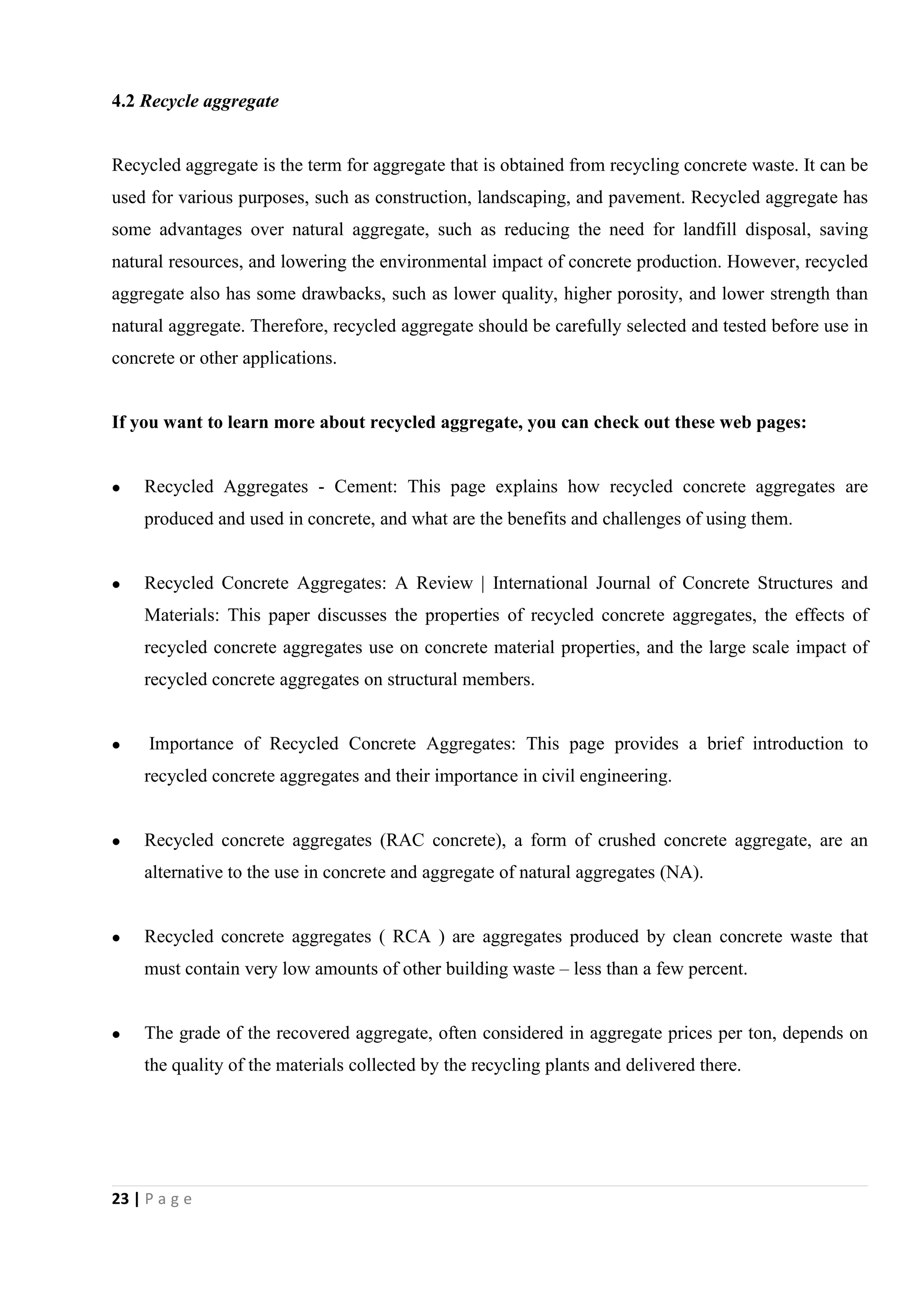 23 | P a g e
4.2 Recycle aggregate
Recycled aggregate is the term for aggregate that is obtained from recycling concrete waste. It can be
used for various purposes, such as construction, landscaping, and pavement. Recycled aggregate has
some advantages over natural aggregate, such as reducing the need for landfill disposal, saving
natural resources, and lowering the environmental impact of concrete production. However, recycled
aggregate also has some drawbacks, such as lower quality, higher porosity, and lower strength than
natural aggregate. Therefore, recycled aggregate should be carefully selected and tested before use in
concrete or other applications.
If you want to learn more about recycled aggregate, you can check out these web pages:
 Recycled Aggregates - Cement: This page explains how recycled concrete aggregates are
produced and used in concrete, and what are the benefits and challenges of using them.
 Recycled Concrete Aggregates: A Review | International Journal of Concrete Structures and
Materials: This paper discusses the properties of recycled concrete aggregates, the effects of
recycled concrete aggregates use on concrete material properties, and the large scale impact of
recycled concrete aggregates on structural members.
 Importance of Recycled Concrete Aggregates: This page provides a brief introduction to
recycled concrete aggregates and their importance in civil engineering.
 Recycled concrete aggregates (RAC concrete), a form of crushed concrete aggregate, are an
alternative to the use in concrete and aggregate of natural aggregates (NA).
 Recycled concrete aggregates ( RCA ) are aggregates produced by clean concrete waste that
must contain very low amounts of other building waste – less than a few percent.
 The grade of the recovered aggregate, often considered in aggregate prices per ton, depends on
the quality of the materials collected by the recycling plants and delivered there.
 