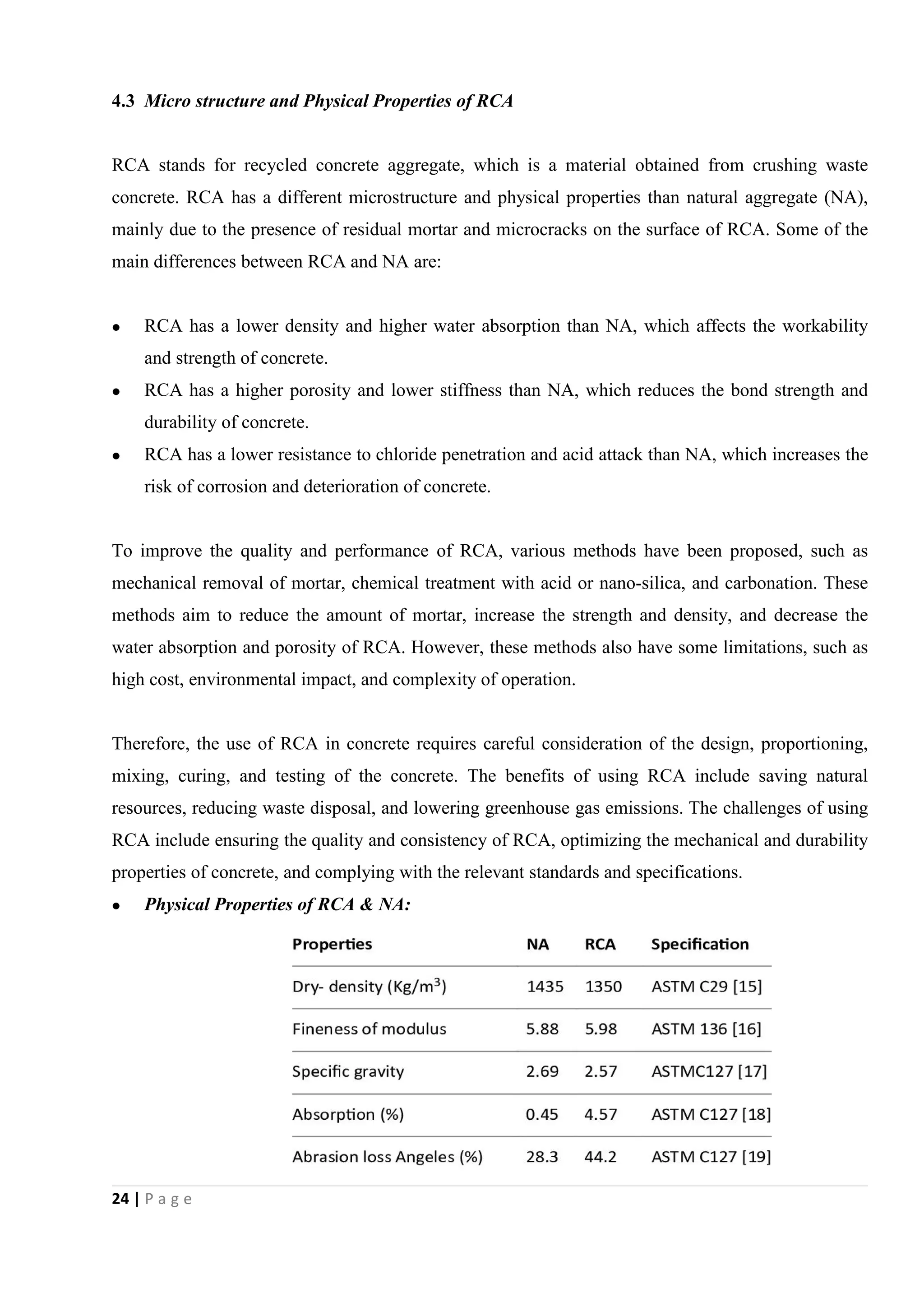 24 | P a g e
4.3 Micro structure and Physical Properties of RCA
RCA stands for recycled concrete aggregate, which is a material obtained from crushing waste
concrete. RCA has a different microstructure and physical properties than natural aggregate (NA),
mainly due to the presence of residual mortar and microcracks on the surface of RCA. Some of the
main differences between RCA and NA are:
 RCA has a lower density and higher water absorption than NA, which affects the workability
and strength of concrete.
 RCA has a higher porosity and lower stiffness than NA, which reduces the bond strength and
durability of concrete.
 RCA has a lower resistance to chloride penetration and acid attack than NA, which increases the
risk of corrosion and deterioration of concrete.
To improve the quality and performance of RCA, various methods have been proposed, such as
mechanical removal of mortar, chemical treatment with acid or nano-silica, and carbonation. These
methods aim to reduce the amount of mortar, increase the strength and density, and decrease the
water absorption and porosity of RCA. However, these methods also have some limitations, such as
high cost, environmental impact, and complexity of operation.
Therefore, the use of RCA in concrete requires careful consideration of the design, proportioning,
mixing, curing, and testing of the concrete. The benefits of using RCA include saving natural
resources, reducing waste disposal, and lowering greenhouse gas emissions. The challenges of using
RCA include ensuring the quality and consistency of RCA, optimizing the mechanical and durability
properties of concrete, and complying with the relevant standards and specifications.
 Physical Properties of RCA & NA:
 