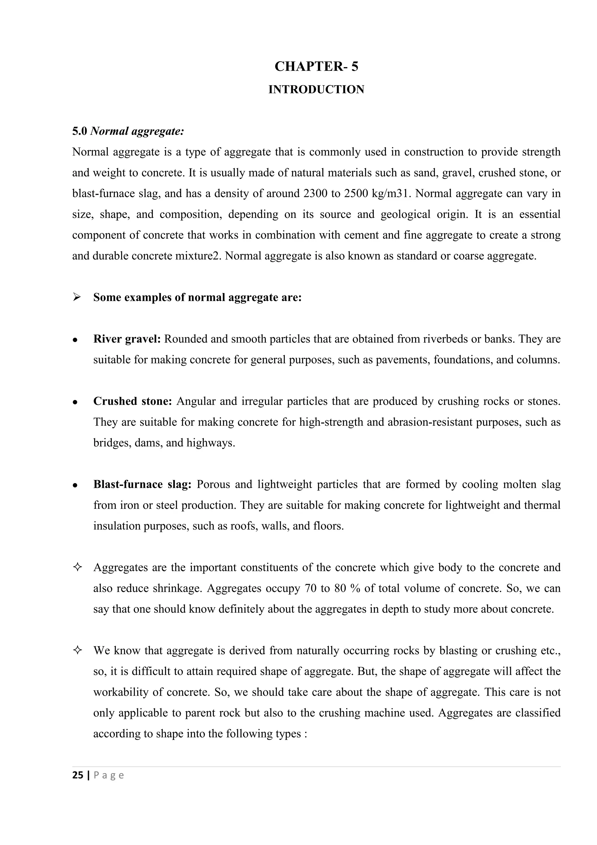 25 | P a g e
CHAPTER- 5
INTRODUCTION
5.0 Normal aggregate:
Normal aggregate is a type of aggregate that is commonly used in construction to provide strength
and weight to concrete. It is usually made of natural materials such as sand, gravel, crushed stone, or
blast-furnace slag, and has a density of around 2300 to 2500 kg/m31. Normal aggregate can vary in
size, shape, and composition, depending on its source and geological origin. It is an essential
component of concrete that works in combination with cement and fine aggregate to create a strong
and durable concrete mixture2. Normal aggregate is also known as standard or coarse aggregate.
 Some examples of normal aggregate are:
 River gravel: Rounded and smooth particles that are obtained from riverbeds or banks. They are
suitable for making concrete for general purposes, such as pavements, foundations, and columns.
 Crushed stone: Angular and irregular particles that are produced by crushing rocks or stones.
They are suitable for making concrete for high-strength and abrasion-resistant purposes, such as
bridges, dams, and highways.
 Blast-furnace slag: Porous and lightweight particles that are formed by cooling molten slag
from iron or steel production. They are suitable for making concrete for lightweight and thermal
insulation purposes, such as roofs, walls, and floors.
 Aggregates are the important constituents of the concrete which give body to the concrete and
also reduce shrinkage. Aggregates occupy 70 to 80 % of total volume of concrete. So, we can
say that one should know definitely about the aggregates in depth to study more about concrete.
 We know that aggregate is derived from naturally occurring rocks by blasting or crushing etc.,
so, it is difficult to attain required shape of aggregate. But, the shape of aggregate will affect the
workability of concrete. So, we should take care about the shape of aggregate. This care is not
only applicable to parent rock but also to the crushing machine used. Aggregates are classified
according to shape into the following types :
 