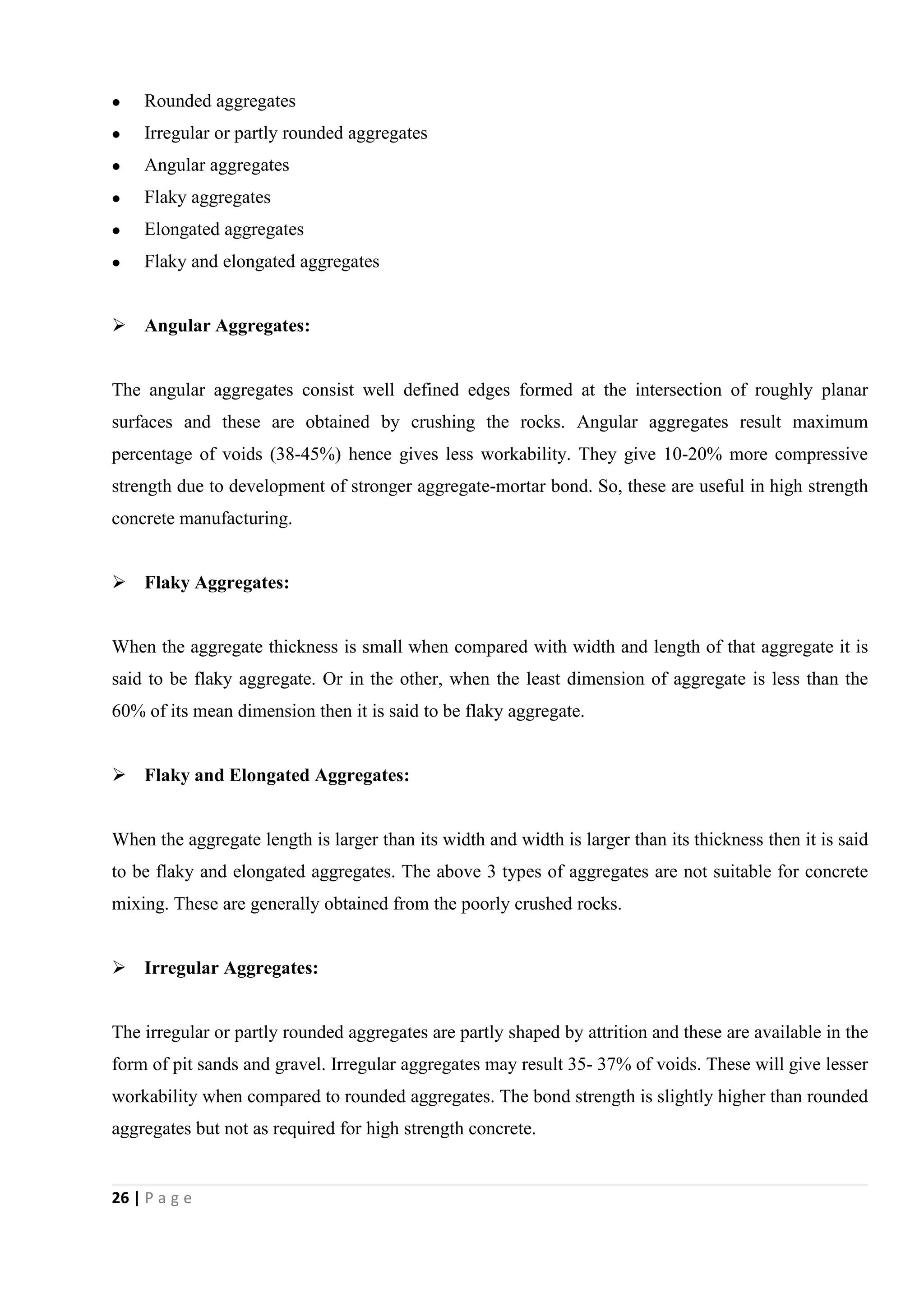 26 | P a g e
 Rounded aggregates
 Irregular or partly rounded aggregates
 Angular aggregates
 Flaky aggregates
 Elongated aggregates
 Flaky and elongated aggregates
 Angular Aggregates:
The angular aggregates consist well defined edges formed at the intersection of roughly planar
surfaces and these are obtained by crushing the rocks. Angular aggregates result maximum
percentage of voids (38-45%) hence gives less workability. They give 10-20% more compressive
strength due to development of stronger aggregate-mortar bond. So, these are useful in high strength
concrete manufacturing.
 Flaky Aggregates:
When the aggregate thickness is small when compared with width and length of that aggregate it is
said to be flaky aggregate. Or in the other, when the least dimension of aggregate is less than the
60% of its mean dimension then it is said to be flaky aggregate.
 Flaky and Elongated Aggregates:
When the aggregate length is larger than its width and width is larger than its thickness then it is said
to be flaky and elongated aggregates. The above 3 types of aggregates are not suitable for concrete
mixing. These are generally obtained from the poorly crushed rocks.
 Irregular Aggregates:
The irregular or partly rounded aggregates are partly shaped by attrition and these are available in the
form of pit sands and gravel. Irregular aggregates may result 35- 37% of voids. These will give lesser
workability when compared to rounded aggregates. The bond strength is slightly higher than rounded
aggregates but not as required for high strength concrete.
 