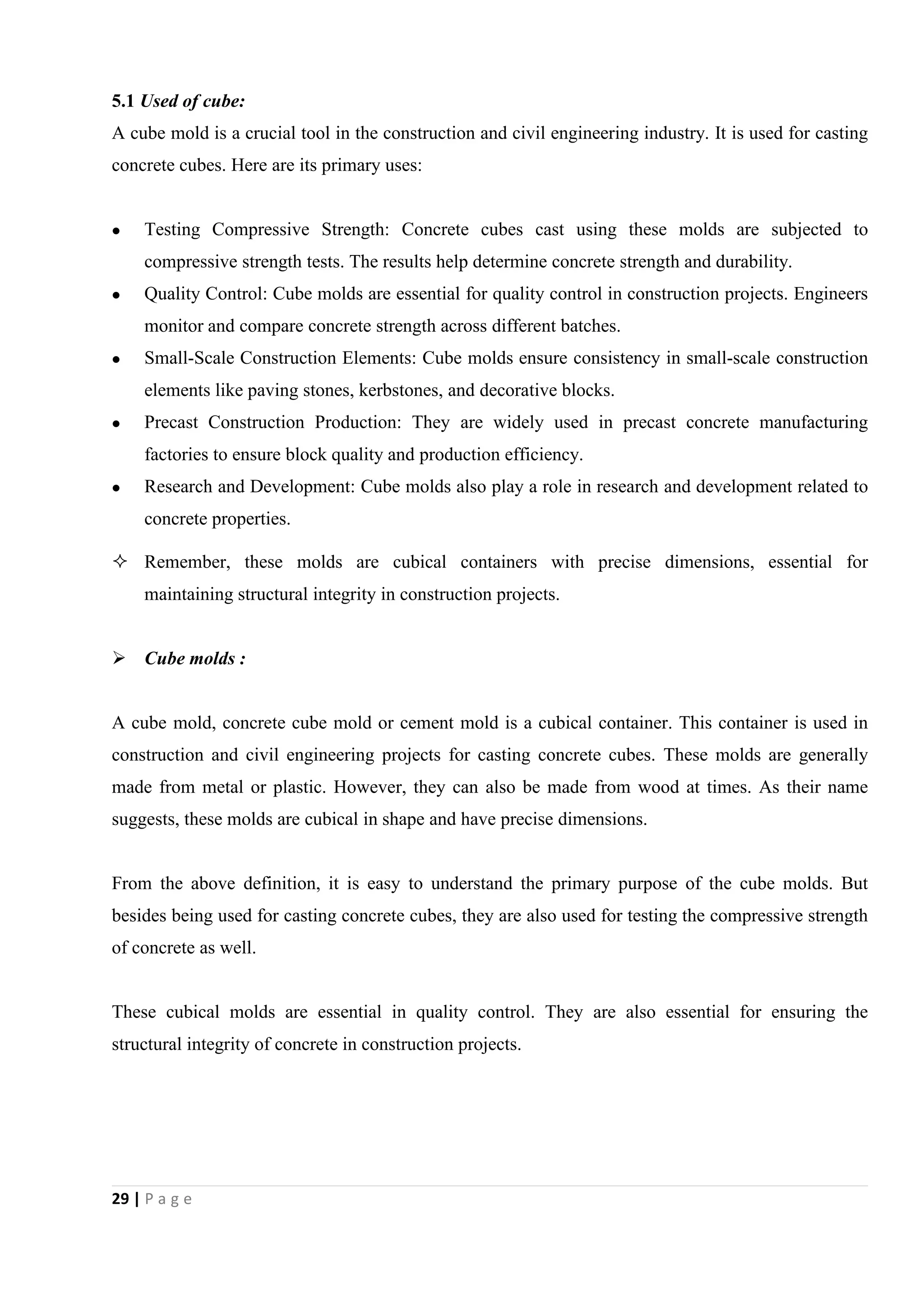 29 | P a g e
5.1 Used of cube:
A cube mold is a crucial tool in the construction and civil engineering industry. It is used for casting
concrete cubes. Here are its primary uses:
 Testing Compressive Strength: Concrete cubes cast using these molds are subjected to
compressive strength tests. The results help determine concrete strength and durability.
 Quality Control: Cube molds are essential for quality control in construction projects. Engineers
monitor and compare concrete strength across different batches.
 Small-Scale Construction Elements: Cube molds ensure consistency in small-scale construction
elements like paving stones, kerbstones, and decorative blocks.
 Precast Construction Production: They are widely used in precast concrete manufacturing
factories to ensure block quality and production efficiency.
 Research and Development: Cube molds also play a role in research and development related to
concrete properties.
 Remember, these molds are cubical containers with precise dimensions, essential for
maintaining structural integrity in construction projects.
 Cube molds :
A cube mold, concrete cube mold or cement mold is a cubical container. This container is used in
construction and civil engineering projects for casting concrete cubes. These molds are generally
made from metal or plastic. However, they can also be made from wood at times. As their name
suggests, these molds are cubical in shape and have precise dimensions.
From the above definition, it is easy to understand the primary purpose of the cube molds. But
besides being used for casting concrete cubes, they are also used for testing the compressive strength
of concrete as well.
These cubical molds are essential in quality control. They are also essential for ensuring the
structural integrity of concrete in construction projects.
 