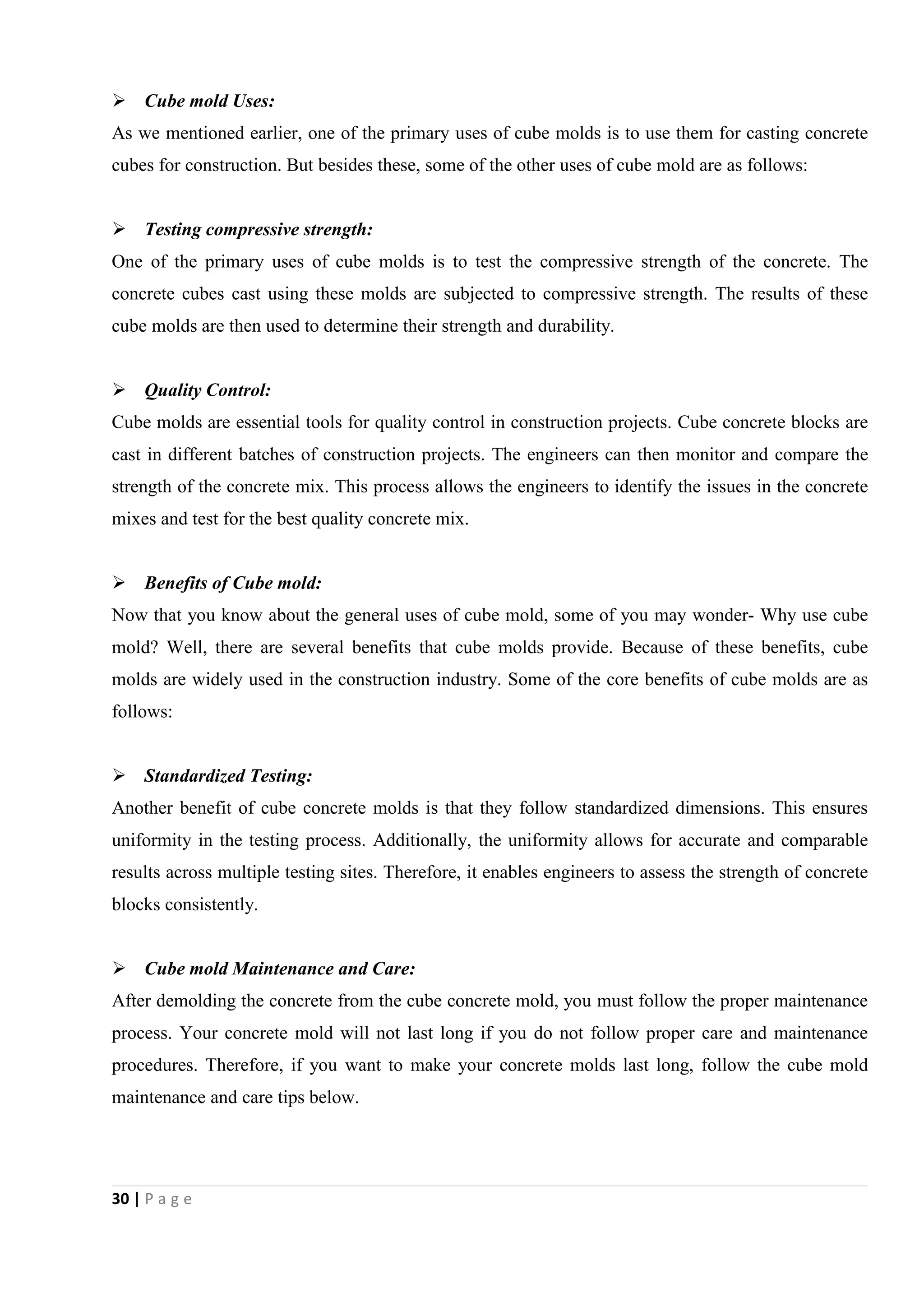 30 | P a g e
 Cube mold Uses:
As we mentioned earlier, one of the primary uses of cube molds is to use them for casting concrete
cubes for construction. But besides these, some of the other uses of cube mold are as follows:
 Testing compressive strength:
One of the primary uses of cube molds is to test the compressive strength of the concrete. The
concrete cubes cast using these molds are subjected to compressive strength. The results of these
cube molds are then used to determine their strength and durability.
 Quality Control:
Cube molds are essential tools for quality control in construction projects. Cube concrete blocks are
cast in different batches of construction projects. The engineers can then monitor and compare the
strength of the concrete mix. This process allows the engineers to identify the issues in the concrete
mixes and test for the best quality concrete mix.
 Benefits of Cube mold:
Now that you know about the general uses of cube mold, some of you may wonder- Why use cube
mold? Well, there are several benefits that cube molds provide. Because of these benefits, cube
molds are widely used in the construction industry. Some of the core benefits of cube molds are as
follows:
 Standardized Testing:
Another benefit of cube concrete molds is that they follow standardized dimensions. This ensures
uniformity in the testing process. Additionally, the uniformity allows for accurate and comparable
results across multiple testing sites. Therefore, it enables engineers to assess the strength of concrete
blocks consistently.
 Cube mold Maintenance and Care:
After demolding the concrete from the cube concrete mold, you must follow the proper maintenance
process. Your concrete mold will not last long if you do not follow proper care and maintenance
procedures. Therefore, if you want to make your concrete molds last long, follow the cube mold
maintenance and care tips below.
 