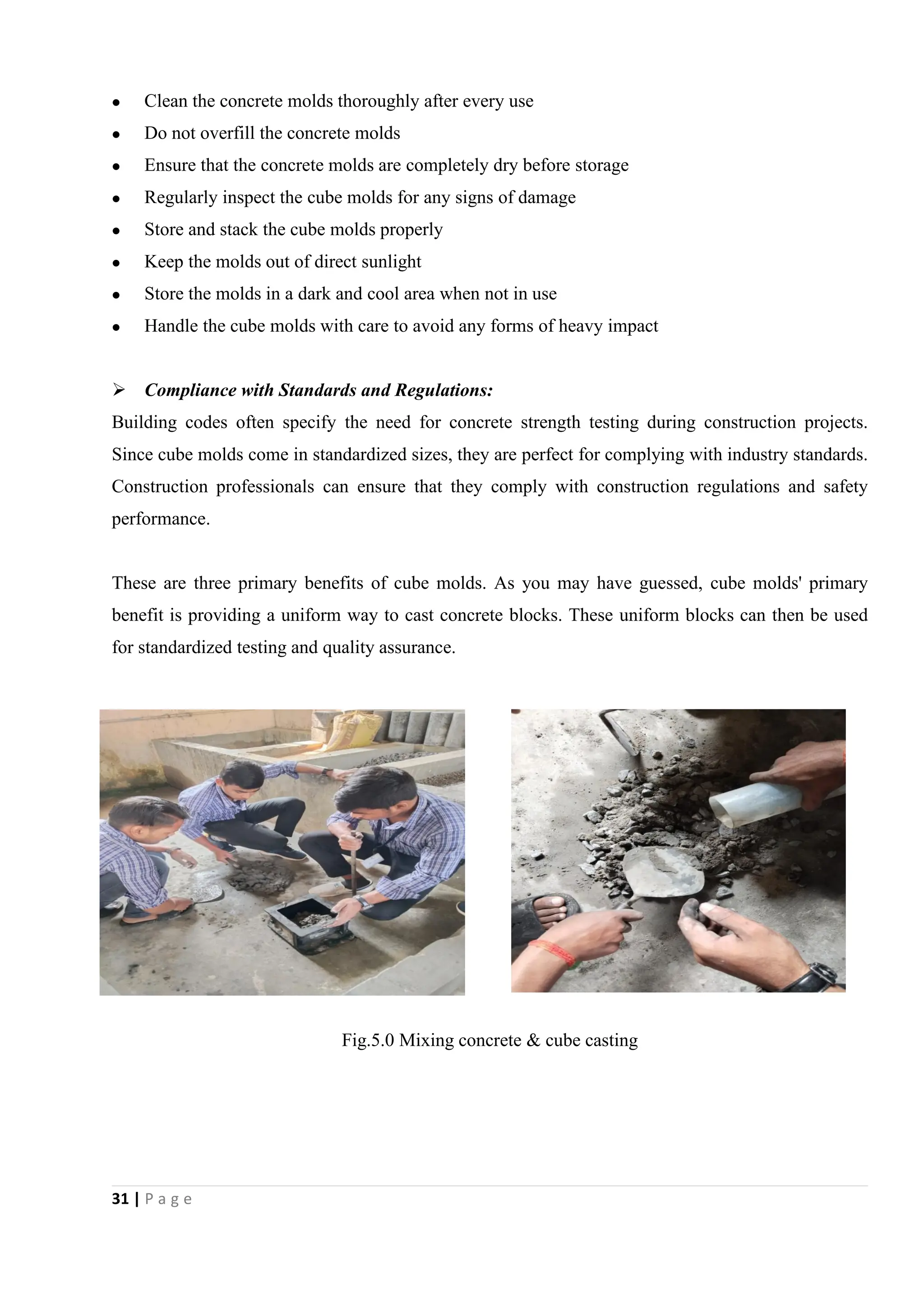 31 | P a g e
 Clean the concrete molds thoroughly after every use
 Do not overfill the concrete molds
 Ensure that the concrete molds are completely dry before storage
 Regularly inspect the cube molds for any signs of damage
 Store and stack the cube molds properly
 Keep the molds out of direct sunlight
 Store the molds in a dark and cool area when not in use
 Handle the cube molds with care to avoid any forms of heavy impact
 Compliance with Standards and Regulations:
Building codes often specify the need for concrete strength testing during construction projects.
Since cube molds come in standardized sizes, they are perfect for complying with industry standards.
Construction professionals can ensure that they comply with construction regulations and safety
performance.
These are three primary benefits of cube molds. As you may have guessed, cube molds' primary
benefit is providing a uniform way to cast concrete blocks. These uniform blocks can then be used
for standardized testing and quality assurance.
Fig.5.0 Mixing concrete & cube casting
 