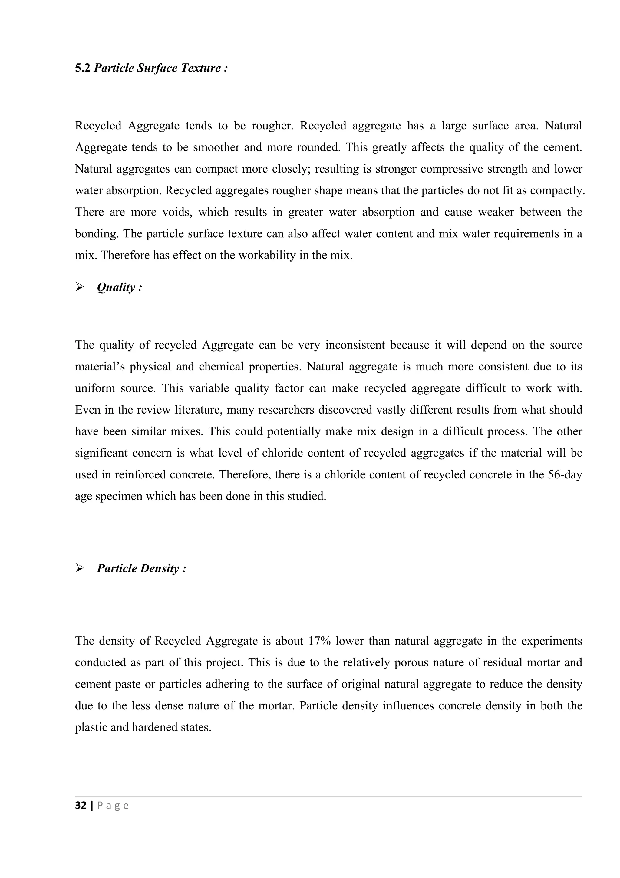 32 | P a g e
5.2 Particle Surface Texture :
Recycled Aggregate tends to be rougher. Recycled aggregate has a large surface area. Natural
Aggregate tends to be smoother and more rounded. This greatly affects the quality of the cement.
Natural aggregates can compact more closely; resulting is stronger compressive strength and lower
water absorption. Recycled aggregates rougher shape means that the particles do not fit as compactly.
There are more voids, which results in greater water absorption and cause weaker between the
bonding. The particle surface texture can also affect water content and mix water requirements in a
mix. Therefore has effect on the workability in the mix.
 Quality :
The quality of recycled Aggregate can be very inconsistent because it will depend on the source
material’s physical and chemical properties. Natural aggregate is much more consistent due to its
uniform source. This variable quality factor can make recycled aggregate difficult to work with.
Even in the review literature, many researchers discovered vastly different results from what should
have been similar mixes. This could potentially make mix design in a difficult process. The other
significant concern is what level of chloride content of recycled aggregates if the material will be
used in reinforced concrete. Therefore, there is a chloride content of recycled concrete in the 56-day
age specimen which has been done in this studied.
 Particle Density :
The density of Recycled Aggregate is about 17% lower than natural aggregate in the experiments
conducted as part of this project. This is due to the relatively porous nature of residual mortar and
cement paste or particles adhering to the surface of original natural aggregate to reduce the density
due to the less dense nature of the mortar. Particle density influences concrete density in both the
plastic and hardened states.
 