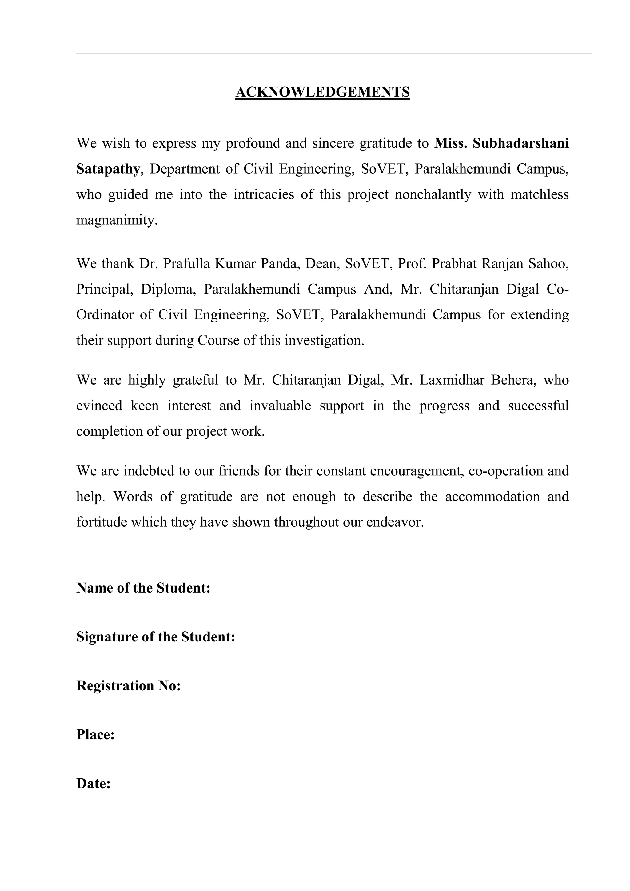ACKNOWLEDGEMENTS
We wish to express my profound and sincere gratitude to Miss. Subhadarshani
Satapathy, Department of Civil Engineering, SoVET, Paralakhemundi Campus,
who guided me into the intricacies of this project nonchalantly with matchless
magnanimity.
We thank Dr. Prafulla Kumar Panda, Dean, SoVET, Prof. Prabhat Ranjan Sahoo,
Principal, Diploma, Paralakhemundi Campus And, Mr. Chitaranjan Digal Co-
Ordinator of Civil Engineering, SoVET, Paralakhemundi Campus for extending
their support during Course of this investigation.
We are highly grateful to Mr. Chitaranjan Digal, Mr. Laxmidhar Behera, who
evinced keen interest and invaluable support in the progress and successful
completion of our project work.
We are indebted to our friends for their constant encouragement, co-operation and
help. Words of gratitude are not enough to describe the accommodation and
fortitude which they have shown throughout our endeavor.
Name of the Student:
Signature of the Student:
Registration No:
Place:
Date:
 