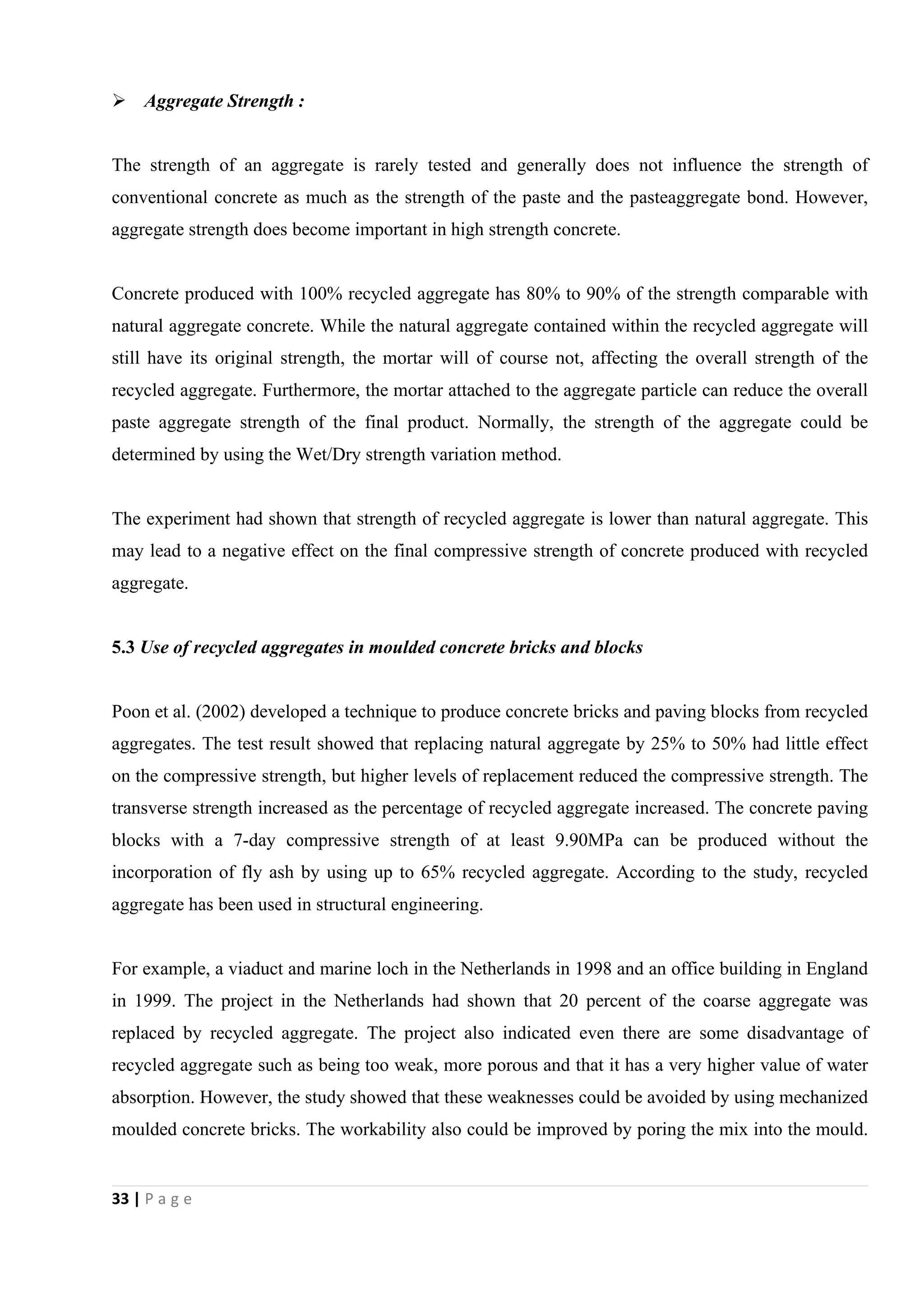 33 | P a g e
 Aggregate Strength :
The strength of an aggregate is rarely tested and generally does not influence the strength of
conventional concrete as much as the strength of the paste and the pasteaggregate bond. However,
aggregate strength does become important in high strength concrete.
Concrete produced with 100% recycled aggregate has 80% to 90% of the strength comparable with
natural aggregate concrete. While the natural aggregate contained within the recycled aggregate will
still have its original strength, the mortar will of course not, affecting the overall strength of the
recycled aggregate. Furthermore, the mortar attached to the aggregate particle can reduce the overall
paste aggregate strength of the final product. Normally, the strength of the aggregate could be
determined by using the Wet/Dry strength variation method.
The experiment had shown that strength of recycled aggregate is lower than natural aggregate. This
may lead to a negative effect on the final compressive strength of concrete produced with recycled
aggregate.
5.3 Use of recycled aggregates in moulded concrete bricks and blocks
Poon et al. (2002) developed a technique to produce concrete bricks and paving blocks from recycled
aggregates. The test result showed that replacing natural aggregate by 25% to 50% had little effect
on the compressive strength, but higher levels of replacement reduced the compressive strength. The
transverse strength increased as the percentage of recycled aggregate increased. The concrete paving
blocks with a 7-day compressive strength of at least 9.90MPa can be produced without the
incorporation of fly ash by using up to 65% recycled aggregate. According to the study, recycled
aggregate has been used in structural engineering.
For example, a viaduct and marine loch in the Netherlands in 1998 and an office building in England
in 1999. The project in the Netherlands had shown that 20 percent of the coarse aggregate was
replaced by recycled aggregate. The project also indicated even there are some disadvantage of
recycled aggregate such as being too weak, more porous and that it has a very higher value of water
absorption. However, the study showed that these weaknesses could be avoided by using mechanized
moulded concrete bricks. The workability also could be improved by poring the mix into the mould.
 