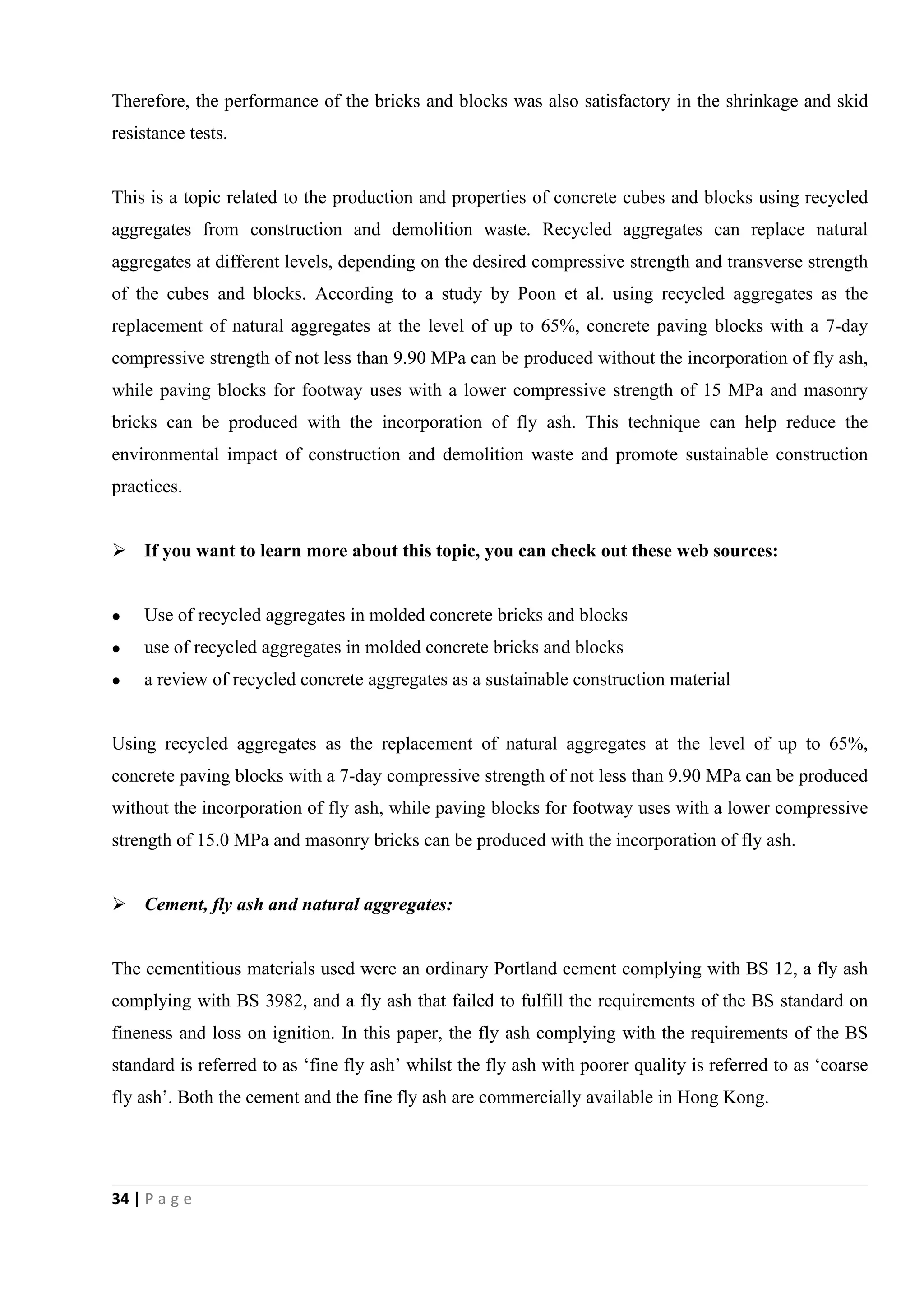 34 | P a g e
Therefore, the performance of the bricks and blocks was also satisfactory in the shrinkage and skid
resistance tests.
This is a topic related to the production and properties of concrete cubes and blocks using recycled
aggregates from construction and demolition waste. Recycled aggregates can replace natural
aggregates at different levels, depending on the desired compressive strength and transverse strength
of the cubes and blocks. According to a study by Poon et al. using recycled aggregates as the
replacement of natural aggregates at the level of up to 65%, concrete paving blocks with a 7-day
compressive strength of not less than 9.90 MPa can be produced without the incorporation of fly ash,
while paving blocks for footway uses with a lower compressive strength of 15 MPa and masonry
bricks can be produced with the incorporation of fly ash. This technique can help reduce the
environmental impact of construction and demolition waste and promote sustainable construction
practices.
 If you want to learn more about this topic, you can check out these web sources:
 Use of recycled aggregates in molded concrete bricks and blocks
 use of recycled aggregates in molded concrete bricks and blocks
 a review of recycled concrete aggregates as a sustainable construction material
Using recycled aggregates as the replacement of natural aggregates at the level of up to 65%,
concrete paving blocks with a 7-day compressive strength of not less than 9.90 MPa can be produced
without the incorporation of fly ash, while paving blocks for footway uses with a lower compressive
strength of 15.0 MPa and masonry bricks can be produced with the incorporation of fly ash.
 Cement, fly ash and natural aggregates:
The cementitious materials used were an ordinary Portland cement complying with BS 12, a fly ash
complying with BS 3982, and a fly ash that failed to fulfill the requirements of the BS standard on
fineness and loss on ignition. In this paper, the fly ash complying with the requirements of the BS
standard is referred to as ‘fine fly ash’ whilst the fly ash with poorer quality is referred to as ‘coarse
fly ash’. Both the cement and the fine fly ash are commercially available in Hong Kong.
 