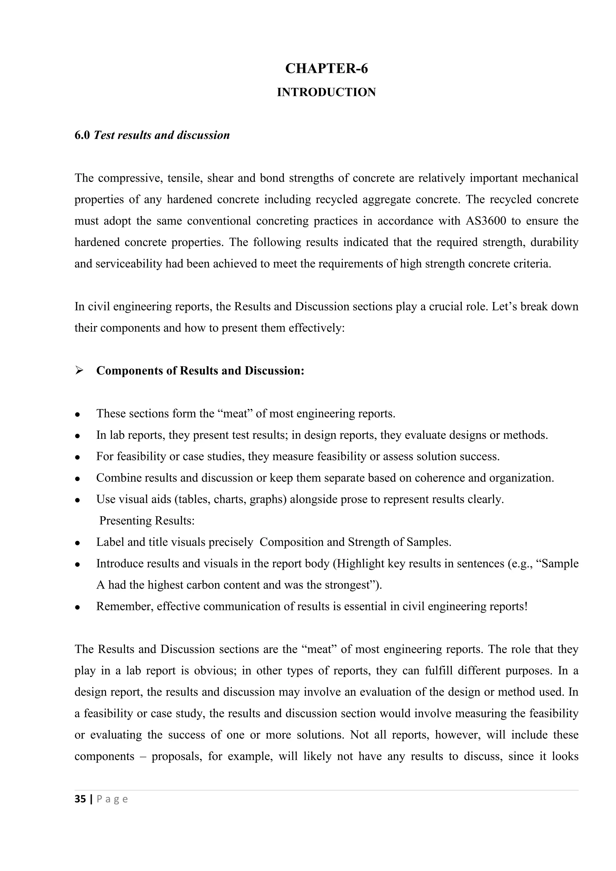 35 | P a g e
CHAPTER-6
INTRODUCTION
6.0 Test results and discussion
The compressive, tensile, shear and bond strengths of concrete are relatively important mechanical
properties of any hardened concrete including recycled aggregate concrete. The recycled concrete
must adopt the same conventional concreting practices in accordance with AS3600 to ensure the
hardened concrete properties. The following results indicated that the required strength, durability
and serviceability had been achieved to meet the requirements of high strength concrete criteria.
In civil engineering reports, the Results and Discussion sections play a crucial role. Let’s break down
their components and how to present them effectively:
 Components of Results and Discussion:
 These sections form the “meat” of most engineering reports.
 In lab reports, they present test results; in design reports, they evaluate designs or methods.
 For feasibility or case studies, they measure feasibility or assess solution success.
 Combine results and discussion or keep them separate based on coherence and organization.
 Use visual aids (tables, charts, graphs) alongside prose to represent results clearly.
Presenting Results:
 Label and title visuals precisely Composition and Strength of Samples.
 Introduce results and visuals in the report body (Highlight key results in sentences (e.g., “Sample
A had the highest carbon content and was the strongest”).
 Remember, effective communication of results is essential in civil engineering reports!
The Results and Discussion sections are the “meat” of most engineering reports. The role that they
play in a lab report is obvious; in other types of reports, they can fulfill different purposes. In a
design report, the results and discussion may involve an evaluation of the design or method used. In
a feasibility or case study, the results and discussion section would involve measuring the feasibility
or evaluating the success of one or more solutions. Not all reports, however, will include these
components – proposals, for example, will likely not have any results to discuss, since it looks
 