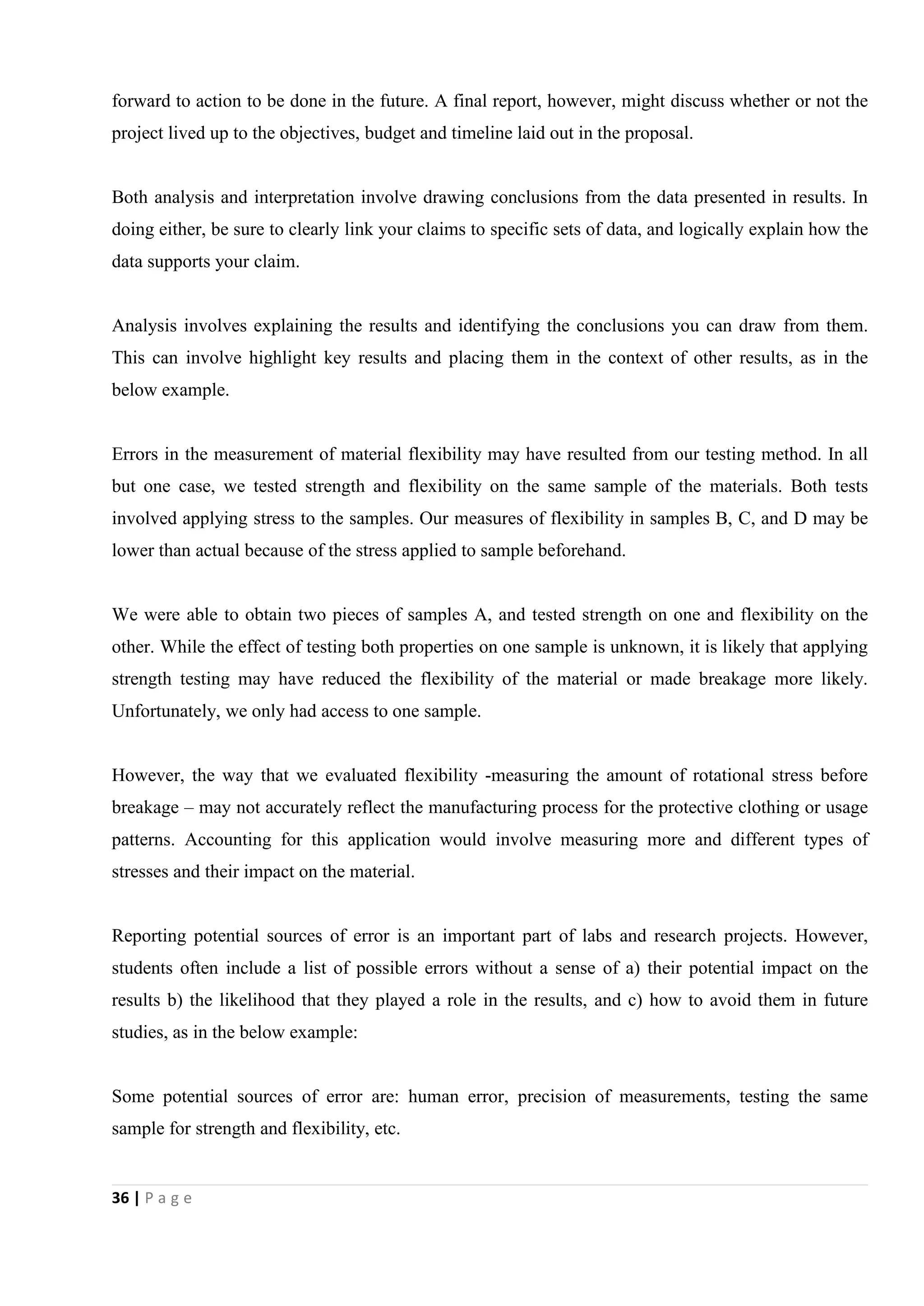 36 | P a g e
forward to action to be done in the future. A final report, however, might discuss whether or not the
project lived up to the objectives, budget and timeline laid out in the proposal.
Both analysis and interpretation involve drawing conclusions from the data presented in results. In
doing either, be sure to clearly link your claims to specific sets of data, and logically explain how the
data supports your claim.
Analysis involves explaining the results and identifying the conclusions you can draw from them.
This can involve highlight key results and placing them in the context of other results, as in the
below example.
Errors in the measurement of material flexibility may have resulted from our testing method. In all
but one case, we tested strength and flexibility on the same sample of the materials. Both tests
involved applying stress to the samples. Our measures of flexibility in samples B, C, and D may be
lower than actual because of the stress applied to sample beforehand.
We were able to obtain two pieces of samples A, and tested strength on one and flexibility on the
other. While the effect of testing both properties on one sample is unknown, it is likely that applying
strength testing may have reduced the flexibility of the material or made breakage more likely.
Unfortunately, we only had access to one sample.
However, the way that we evaluated flexibility -measuring the amount of rotational stress before
breakage – may not accurately reflect the manufacturing process for the protective clothing or usage
patterns. Accounting for this application would involve measuring more and different types of
stresses and their impact on the material.
Reporting potential sources of error is an important part of labs and research projects. However,
students often include a list of possible errors without a sense of a) their potential impact on the
results b) the likelihood that they played a role in the results, and c) how to avoid them in future
studies, as in the below example:
Some potential sources of error are: human error, precision of measurements, testing the same
sample for strength and flexibility, etc.
 