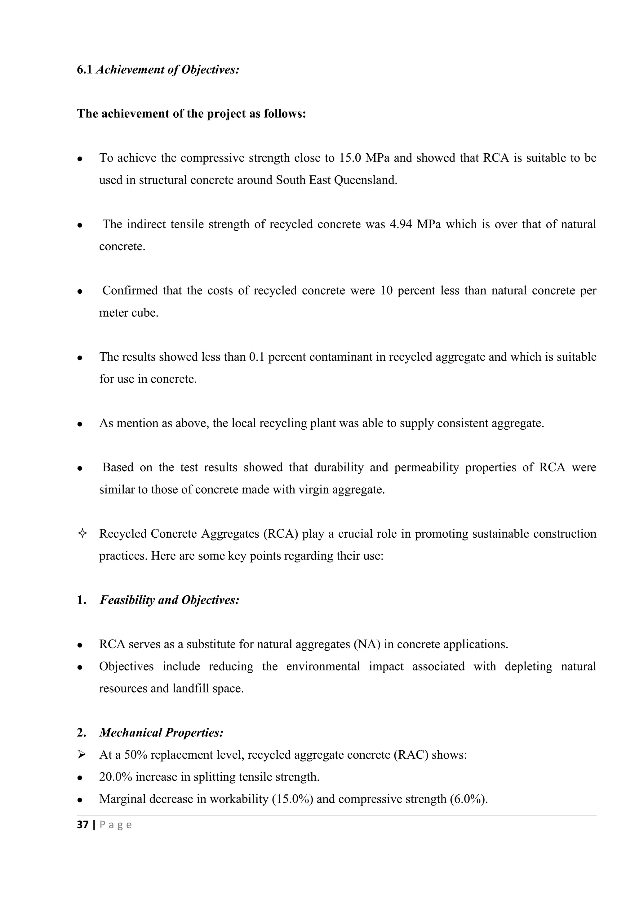 37 | P a g e
6.1 Achievement of Objectives:
The achievement of the project as follows:
 To achieve the compressive strength close to 15.0 MPa and showed that RCA is suitable to be
used in structural concrete around South East Queensland.
 The indirect tensile strength of recycled concrete was 4.94 MPa which is over that of natural
concrete.
 Confirmed that the costs of recycled concrete were 10 percent less than natural concrete per
meter cube.
 The results showed less than 0.1 percent contaminant in recycled aggregate and which is suitable
for use in concrete.
 As mention as above, the local recycling plant was able to supply consistent aggregate.
 Based on the test results showed that durability and permeability properties of RCA were
similar to those of concrete made with virgin aggregate.
 Recycled Concrete Aggregates (RCA) play a crucial role in promoting sustainable construction
practices. Here are some key points regarding their use:
1. Feasibility and Objectives:
 RCA serves as a substitute for natural aggregates (NA) in concrete applications.
 Objectives include reducing the environmental impact associated with depleting natural
resources and landfill space.
2. Mechanical Properties:
 At a 50% replacement level, recycled aggregate concrete (RAC) shows:
 20.0% increase in splitting tensile strength.
 Marginal decrease in workability (15.0%) and compressive strength (6.0%).
 