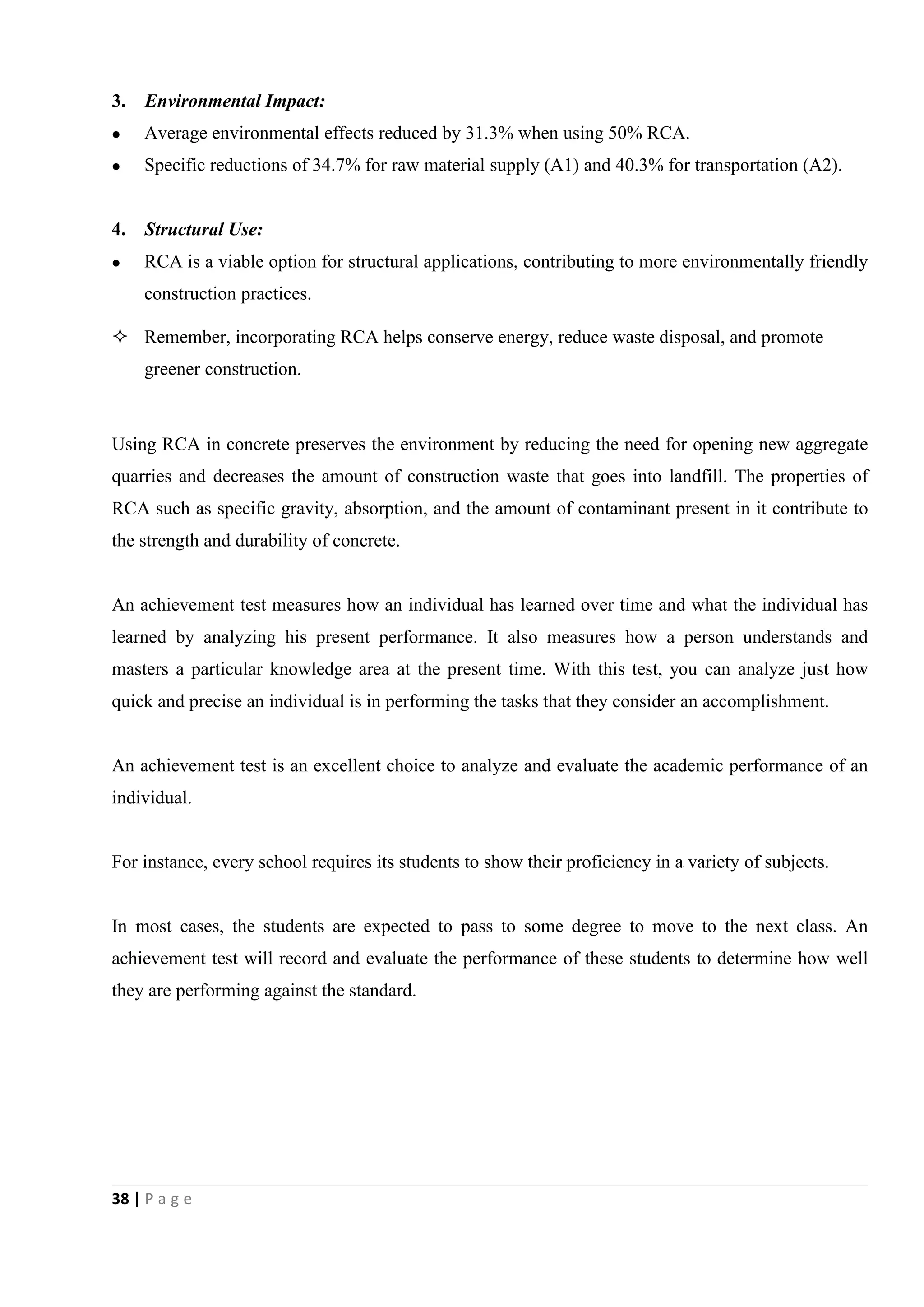 38 | P a g e
3. Environmental Impact:
 Average environmental effects reduced by 31.3% when using 50% RCA.
 Specific reductions of 34.7% for raw material supply (A1) and 40.3% for transportation (A2).
4. Structural Use:
 RCA is a viable option for structural applications, contributing to more environmentally friendly
construction practices.
 Remember, incorporating RCA helps conserve energy, reduce waste disposal, and promote
greener construction.
Using RCA in concrete preserves the environment by reducing the need for opening new aggregate
quarries and decreases the amount of construction waste that goes into landfill. The properties of
RCA such as specific gravity, absorption, and the amount of contaminant present in it contribute to
the strength and durability of concrete.
An achievement test measures how an individual has learned over time and what the individual has
learned by analyzing his present performance. It also measures how a person understands and
masters a particular knowledge area at the present time. With this test, you can analyze just how
quick and precise an individual is in performing the tasks that they consider an accomplishment.
An achievement test is an excellent choice to analyze and evaluate the academic performance of an
individual.
For instance, every school requires its students to show their proficiency in a variety of subjects.
In most cases, the students are expected to pass to some degree to move to the next class. An
achievement test will record and evaluate the performance of these students to determine how well
they are performing against the standard.
 