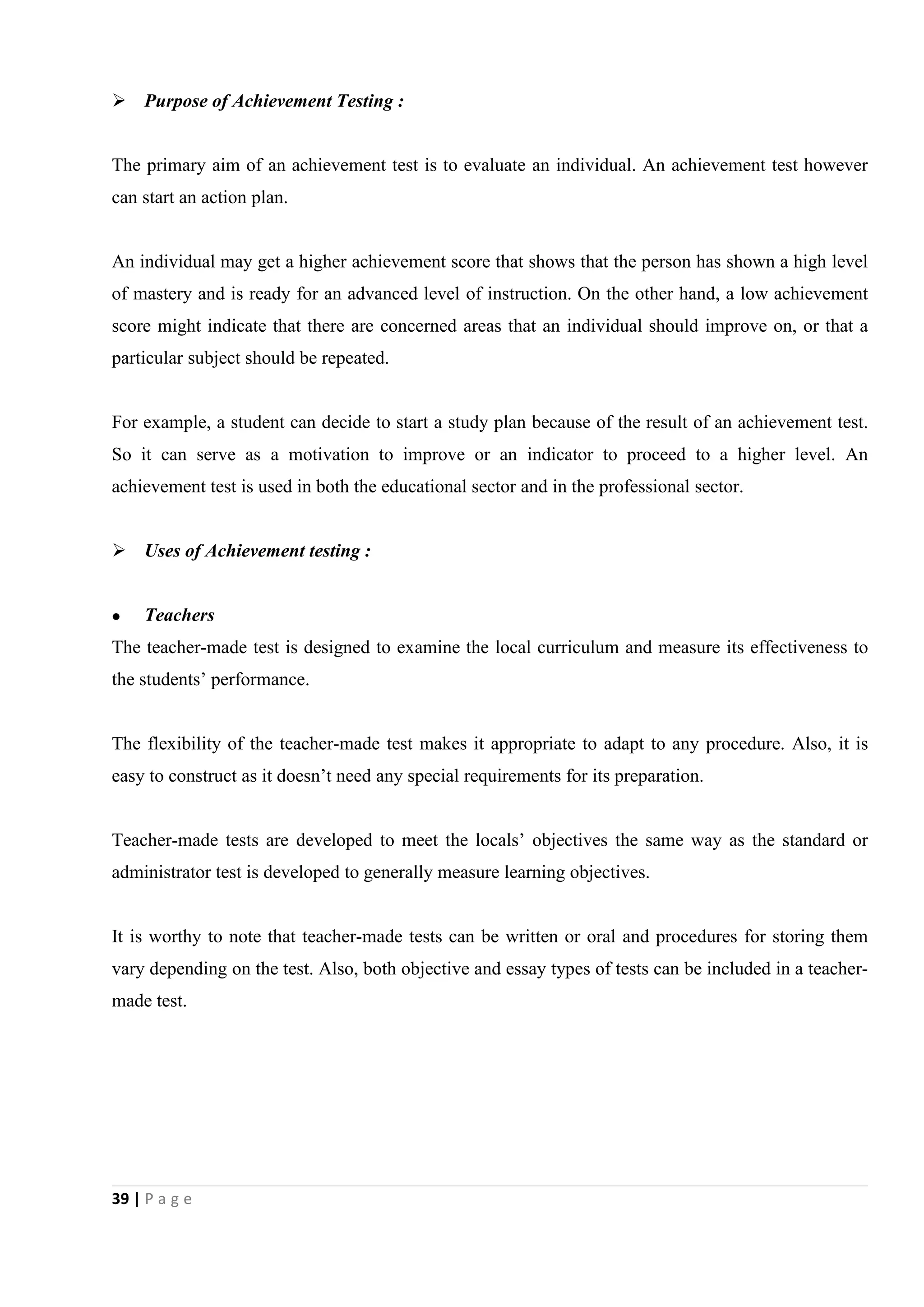 39 | P a g e
 Purpose of Achievement Testing :
The primary aim of an achievement test is to evaluate an individual. An achievement test however
can start an action plan.
An individual may get a higher achievement score that shows that the person has shown a high level
of mastery and is ready for an advanced level of instruction. On the other hand, a low achievement
score might indicate that there are concerned areas that an individual should improve on, or that a
particular subject should be repeated.
For example, a student can decide to start a study plan because of the result of an achievement test.
So it can serve as a motivation to improve or an indicator to proceed to a higher level. An
achievement test is used in both the educational sector and in the professional sector.
 Uses of Achievement testing :
 Teachers
The teacher-made test is designed to examine the local curriculum and measure its effectiveness to
the students’ performance.
The flexibility of the teacher-made test makes it appropriate to adapt to any procedure. Also, it is
easy to construct as it doesn’t need any special requirements for its preparation.
Teacher-made tests are developed to meet the locals’ objectives the same way as the standard or
administrator test is developed to generally measure learning objectives.
It is worthy to note that teacher-made tests can be written or oral and procedures for storing them
vary depending on the test. Also, both objective and essay types of tests can be included in a teacher-
made test.
 
