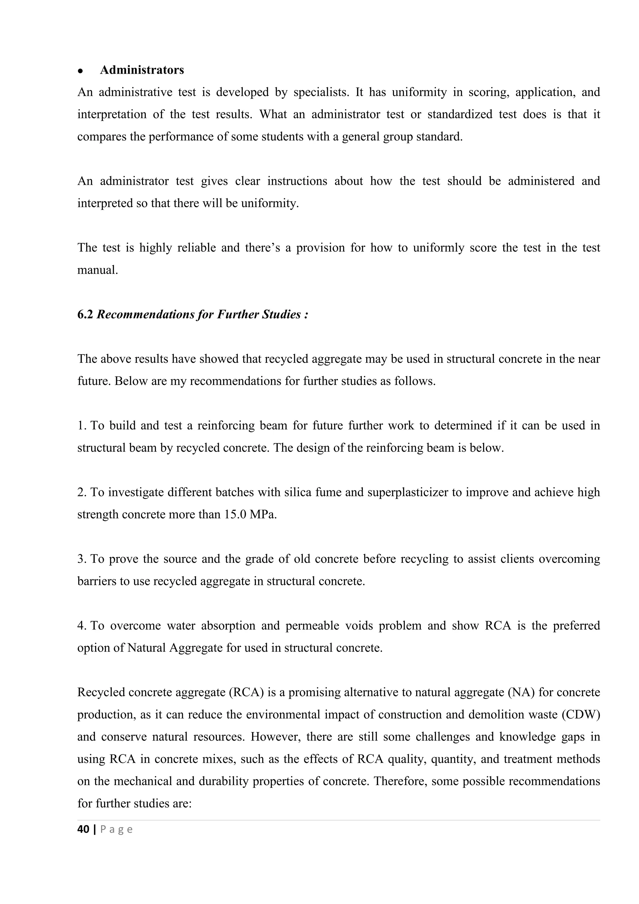 40 | P a g e
 Administrators
An administrative test is developed by specialists. It has uniformity in scoring, application, and
interpretation of the test results. What an administrator test or standardized test does is that it
compares the performance of some students with a general group standard.
An administrator test gives clear instructions about how the test should be administered and
interpreted so that there will be uniformity.
The test is highly reliable and there’s a provision for how to uniformly score the test in the test
manual.
6.2 Recommendations for Further Studies :
The above results have showed that recycled aggregate may be used in structural concrete in the near
future. Below are my recommendations for further studies as follows.
1. To build and test a reinforcing beam for future further work to determined if it can be used in
structural beam by recycled concrete. The design of the reinforcing beam is below.
2. To investigate different batches with silica fume and superplasticizer to improve and achieve high
strength concrete more than 15.0 MPa.
3. To prove the source and the grade of old concrete before recycling to assist clients overcoming
barriers to use recycled aggregate in structural concrete.
4. To overcome water absorption and permeable voids problem and show RCA is the preferred
option of Natural Aggregate for used in structural concrete.
Recycled concrete aggregate (RCA) is a promising alternative to natural aggregate (NA) for concrete
production, as it can reduce the environmental impact of construction and demolition waste (CDW)
and conserve natural resources. However, there are still some challenges and knowledge gaps in
using RCA in concrete mixes, such as the effects of RCA quality, quantity, and treatment methods
on the mechanical and durability properties of concrete. Therefore, some possible recommendations
for further studies are:
 