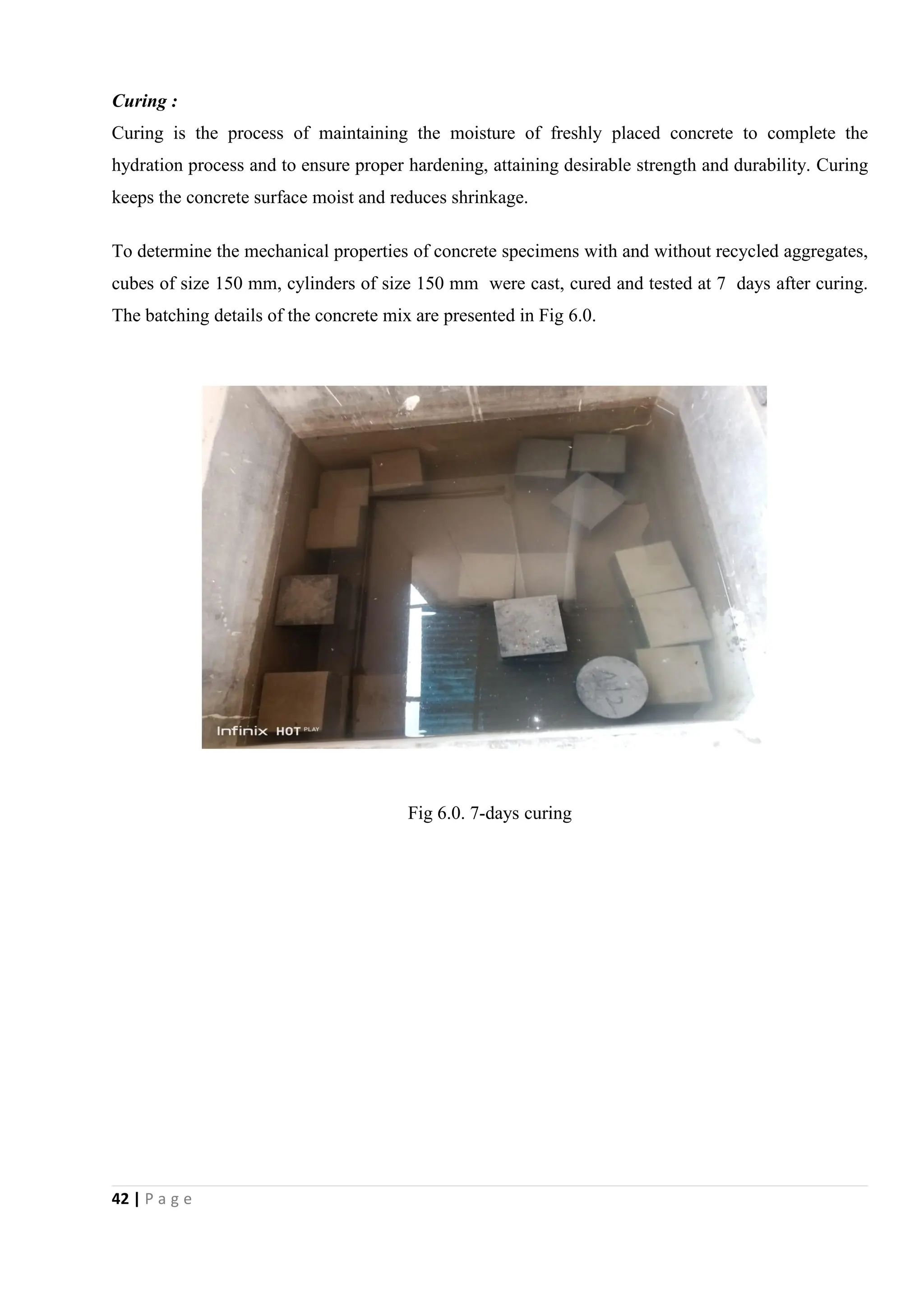 42 | P a g e
Curing :
Curing is the process of maintaining the moisture of freshly placed concrete to complete the
hydration process and to ensure proper hardening, attaining desirable strength and durability. Curing
keeps the concrete surface moist and reduces shrinkage.
To determine the mechanical properties of concrete specimens with and without recycled aggregates,
cubes of size 150 mm, cylinders of size 150 mm were cast, cured and tested at 7 days after curing.
The batching details of the concrete mix are presented in Fig 6.0.
Fig 6.0. 7-days curing
 