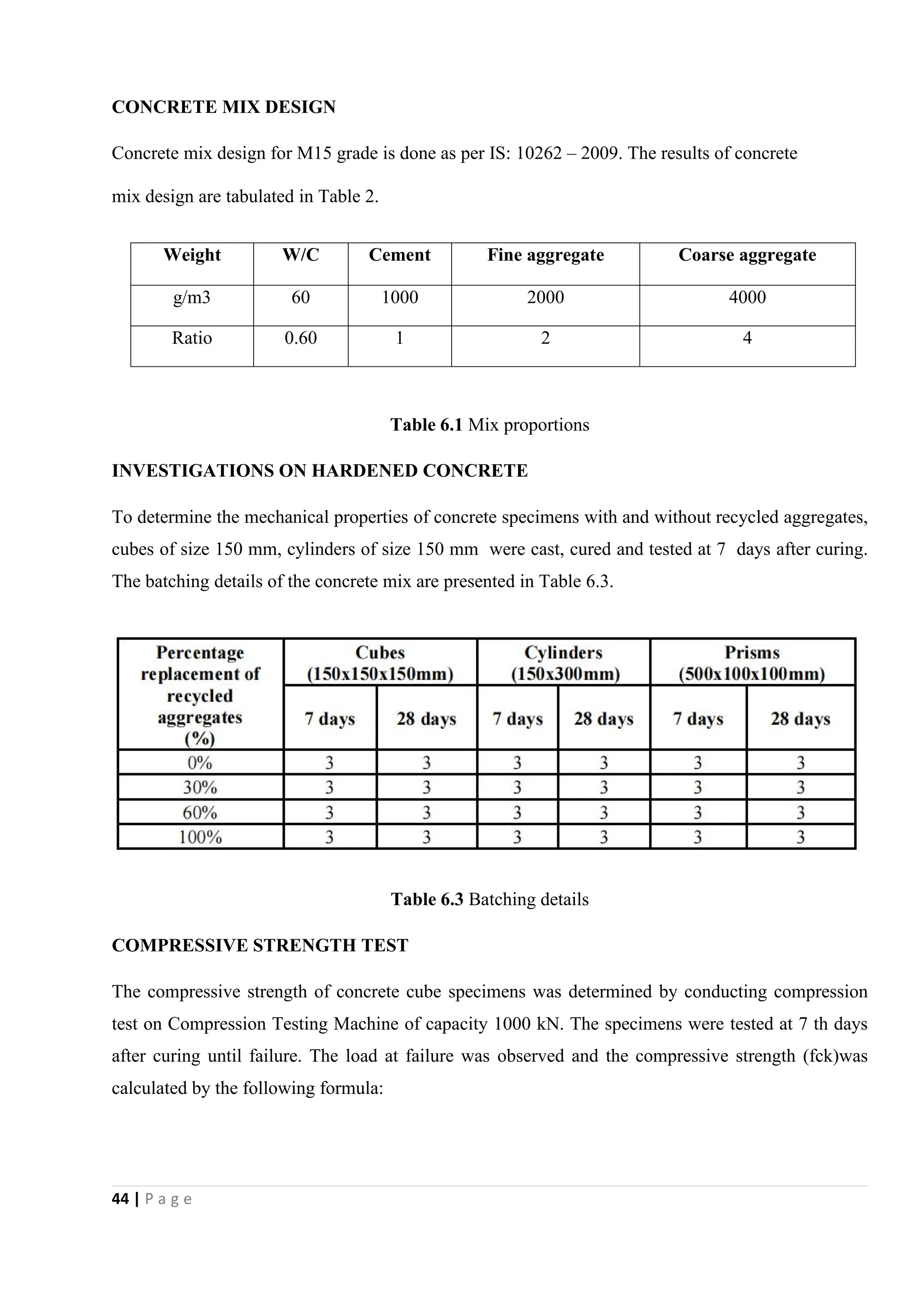 44 | P a g e
CONCRETE MIX DESIGN
Concrete mix design for M15 grade is done as per IS: 10262 – 2009. The results of concrete
mix design are tabulated in Table 2.
Table 6.1 Mix proportions
INVESTIGATIONS ON HARDENED CONCRETE
To determine the mechanical properties of concrete specimens with and without recycled aggregates,
cubes of size 150 mm, cylinders of size 150 mm were cast, cured and tested at 7 days after curing.
The batching details of the concrete mix are presented in Table 6.3.
Table 6.3 Batching details
COMPRESSIVE STRENGTH TEST
The compressive strength of concrete cube specimens was determined by conducting compression
test on Compression Testing Machine of capacity 1000 kN. The specimens were tested at 7 th days
after curing until failure. The load at failure was observed and the compressive strength (fck)was
calculated by the following formula:
Weight W/C Cement Fine aggregate Coarse aggregate
g/m3 60 1000 2000 4000
Ratio 0.60 1 2 4
 