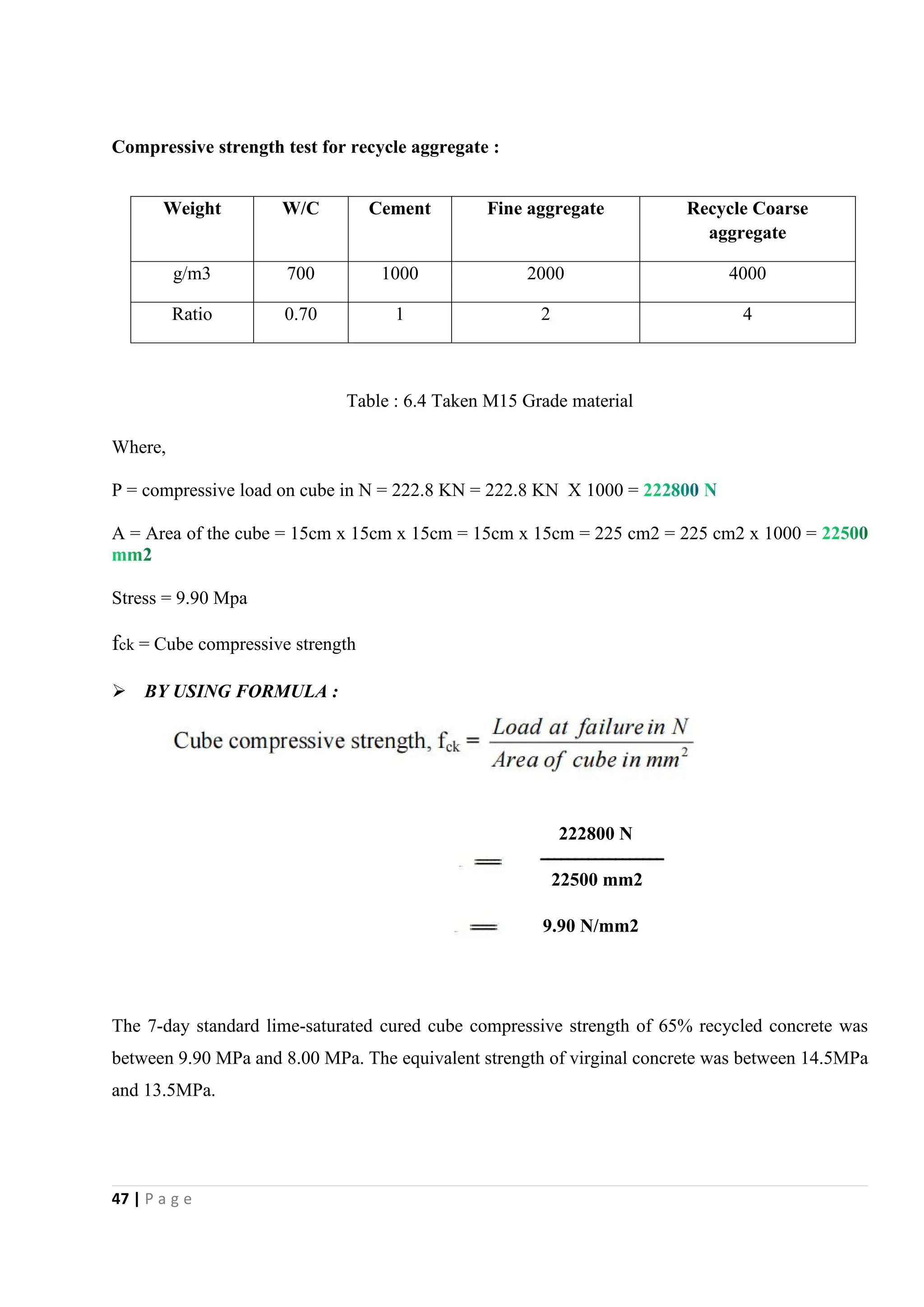47 | P a g e
Compressive strength test for recycle aggregate :
Table : 6.4 Taken M15 Grade material
Where,
P = compressive load on cube in N = 222.8 KN = 222.8 KN X 1000 =
A = Area of the cube = 15cm x 15cm x 15cm = 15cm x 15cm = 225 cm2 = 225 cm2 x 1000 =
Stress = 9.90 Mpa
fck = Cube compressive strength
 BY USING FORMULA :
222800 N
22500 mm2
9.90 N/mm2
The 7-day standard lime-saturated cured cube compressive strength of 65% recycled concrete was
between 9.90 MPa and 8.00 MPa. The equivalent strength of virginal concrete was between 14.5MPa
and 13.5MPa.
Weight W/C Cement Fine aggregate Recycle Coarse
aggregate
g/m3 700 1000 2000 4000
Ratio 0.70 1 2 4
 