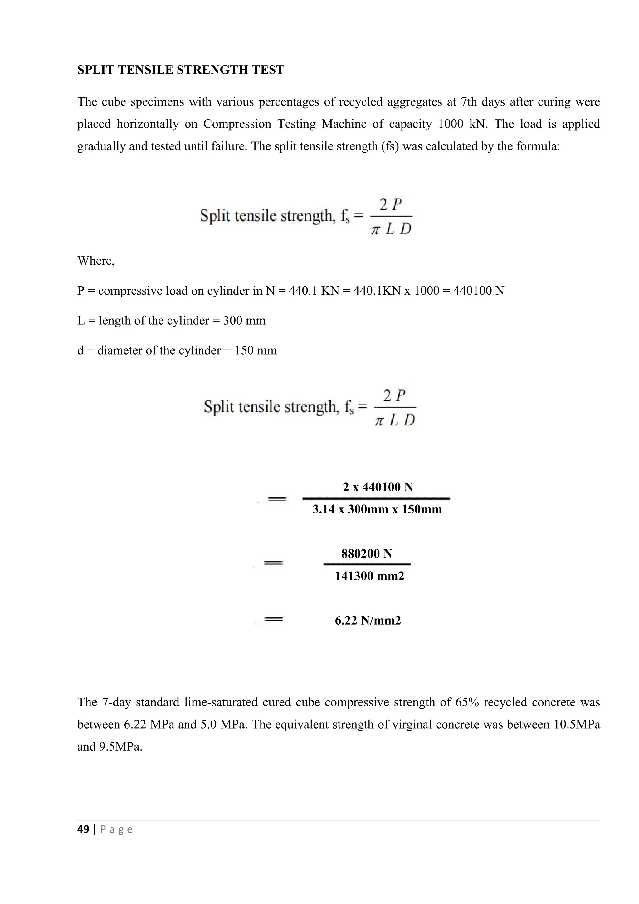 49 | P a g e
SPLIT TENSILE STRENGTH TEST
The cube specimens with various percentages of recycled aggregates at 7th days after curing were
placed horizontally on Compression Testing Machine of capacity 1000 kN. The load is applied
gradually and tested until failure. The split tensile strength (fs) was calculated by the formula:
Where,
P = compressive load on cylinder in N = 440.1 KN = 440.1KN x 1000 = 440100 N
L = length of the cylinder = 300 mm
d = diameter of the cylinder = 150 mm
2 x 440100 N
3.14 x 300mm x 150mm
880200 N
141300 mm2
6.22 N/mm2
The 7-day standard lime-saturated cured cube compressive strength of 65% recycled concrete was
between 6.22 MPa and 5.0 MPa. The equivalent strength of virginal concrete was between 10.5MPa
and 9.5MPa.
 
