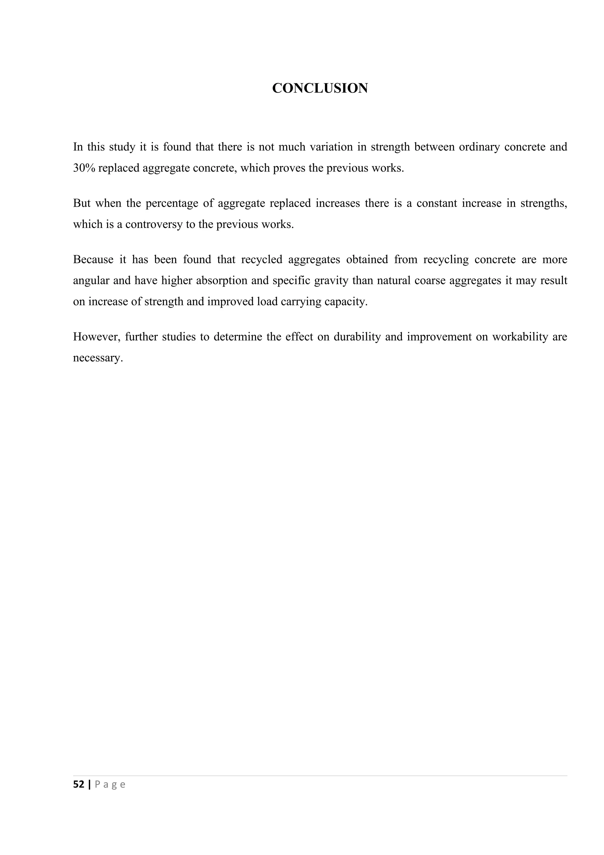 52 | P a g e
CONCLUSION
In this study it is found that there is not much variation in strength between ordinary concrete and
30% replaced aggregate concrete, which proves the previous works.
But when the percentage of aggregate replaced increases there is a constant increase in strengths,
which is a controversy to the previous works.
Because it has been found that recycled aggregates obtained from recycling concrete are more
angular and have higher absorption and specific gravity than natural coarse aggregates it may result
on increase of strength and improved load carrying capacity.
However, further studies to determine the effect on durability and improvement on workability are
necessary.
 