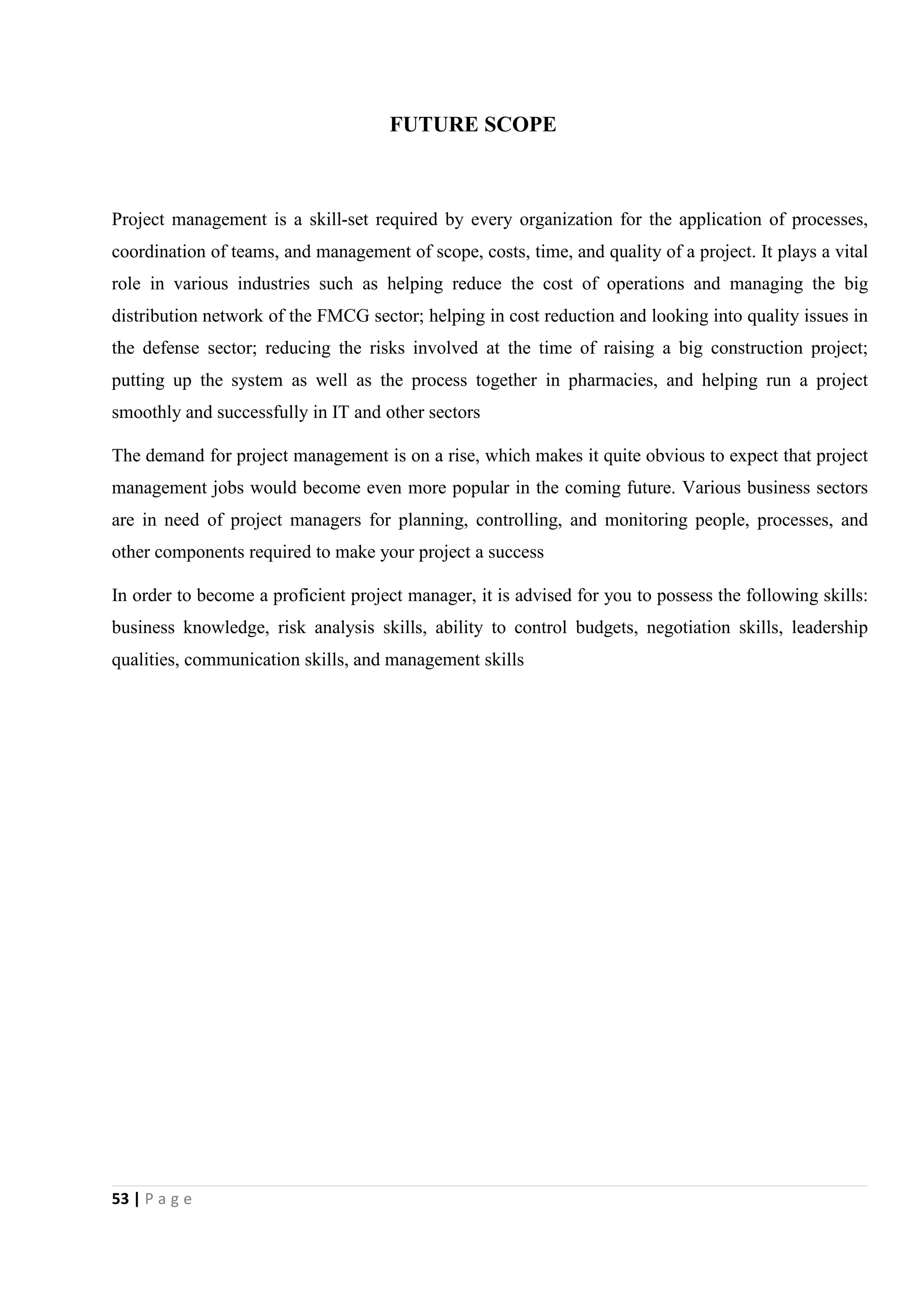 53 | P a g e
FUTURE SCOPE
Project management is a skill-set required by every organization for the application of processes,
coordination of teams, and management of scope, costs, time, and quality of a project. It plays a vital
role in various industries such as helping reduce the cost of operations and managing the big
distribution network of the FMCG sector; helping in cost reduction and looking into quality issues in
the defense sector; reducing the risks involved at the time of raising a big construction project;
putting up the system as well as the process together in pharmacies, and helping run a project
smoothly and successfully in IT and other sectors
The demand for project management is on a rise, which makes it quite obvious to expect that project
management jobs would become even more popular in the coming future. Various business sectors
are in need of project managers for planning, controlling, and monitoring people, processes, and
other components required to make your project a success
In order to become a proficient project manager, it is advised for you to possess the following skills:
business knowledge, risk analysis skills, ability to control budgets, negotiation skills, leadership
qualities, communication skills, and management skills
 