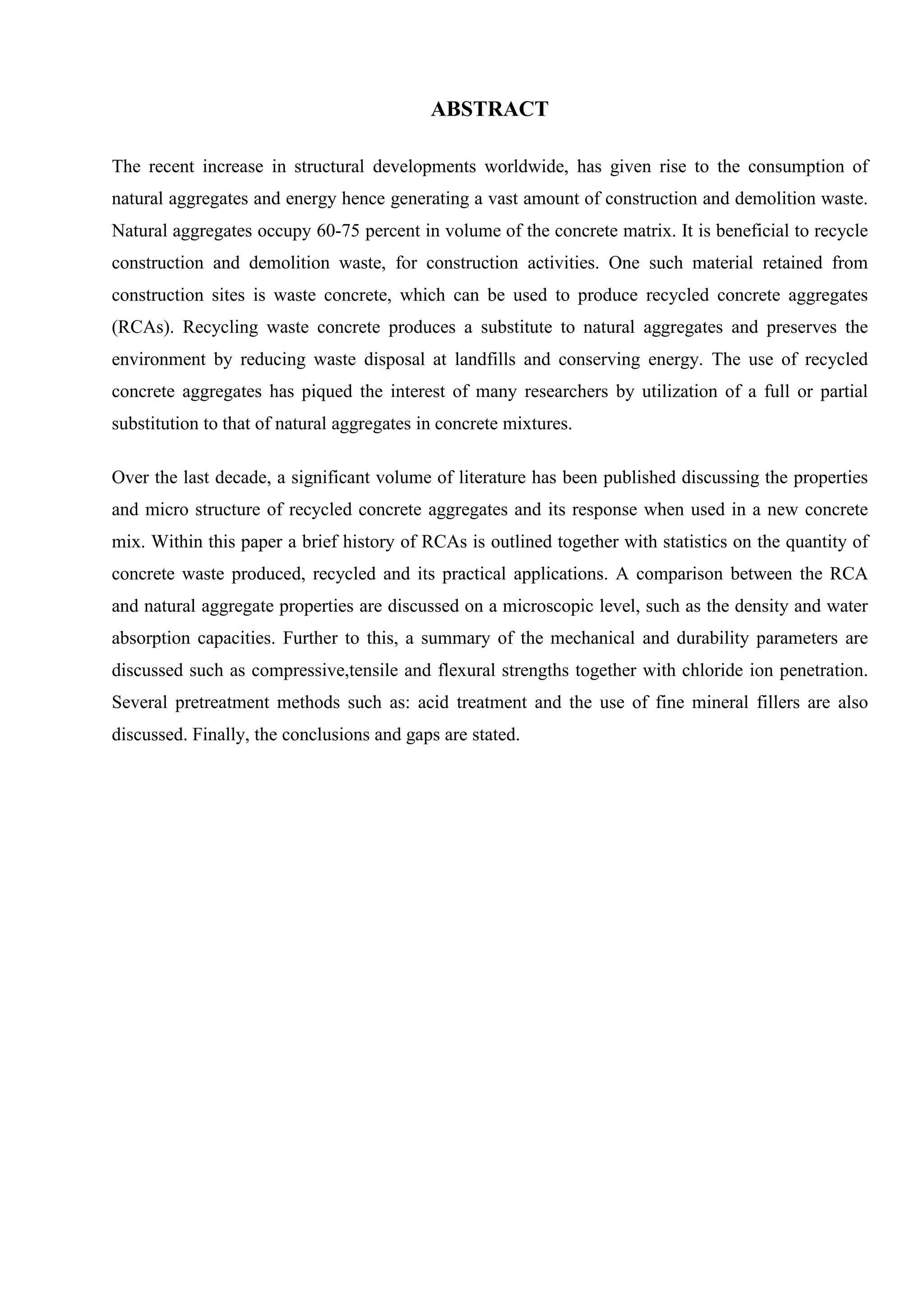 ABSTRACT
The recent increase in structural developments worldwide, has given rise to the consumption of
natural aggregates and energy hence generating a vast amount of construction and demolition waste.
Natural aggregates occupy 60-75 percent in volume of the concrete matrix. It is beneficial to recycle
construction and demolition waste, for construction activities. One such material retained from
construction sites is waste concrete, which can be used to produce recycled concrete aggregates
(RCAs). Recycling waste concrete produces a substitute to natural aggregates and preserves the
environment by reducing waste disposal at landfills and conserving energy. The use of recycled
concrete aggregates has piqued the interest of many researchers by utilization of a full or partial
substitution to that of natural aggregates in concrete mixtures.
Over the last decade, a significant volume of literature has been published discussing the properties
and micro structure of recycled concrete aggregates and its response when used in a new concrete
mix. Within this paper a brief history of RCAs is outlined together with statistics on the quantity of
concrete waste produced, recycled and its practical applications. A comparison between the RCA
and natural aggregate properties are discussed on a microscopic level, such as the density and water
absorption capacities. Further to this, a summary of the mechanical and durability parameters are
discussed such as compressive,tensile and flexural strengths together with chloride ion penetration.
Several pretreatment methods such as: acid treatment and the use of fine mineral fillers are also
discussed. Finally, the conclusions and gaps are stated.
 