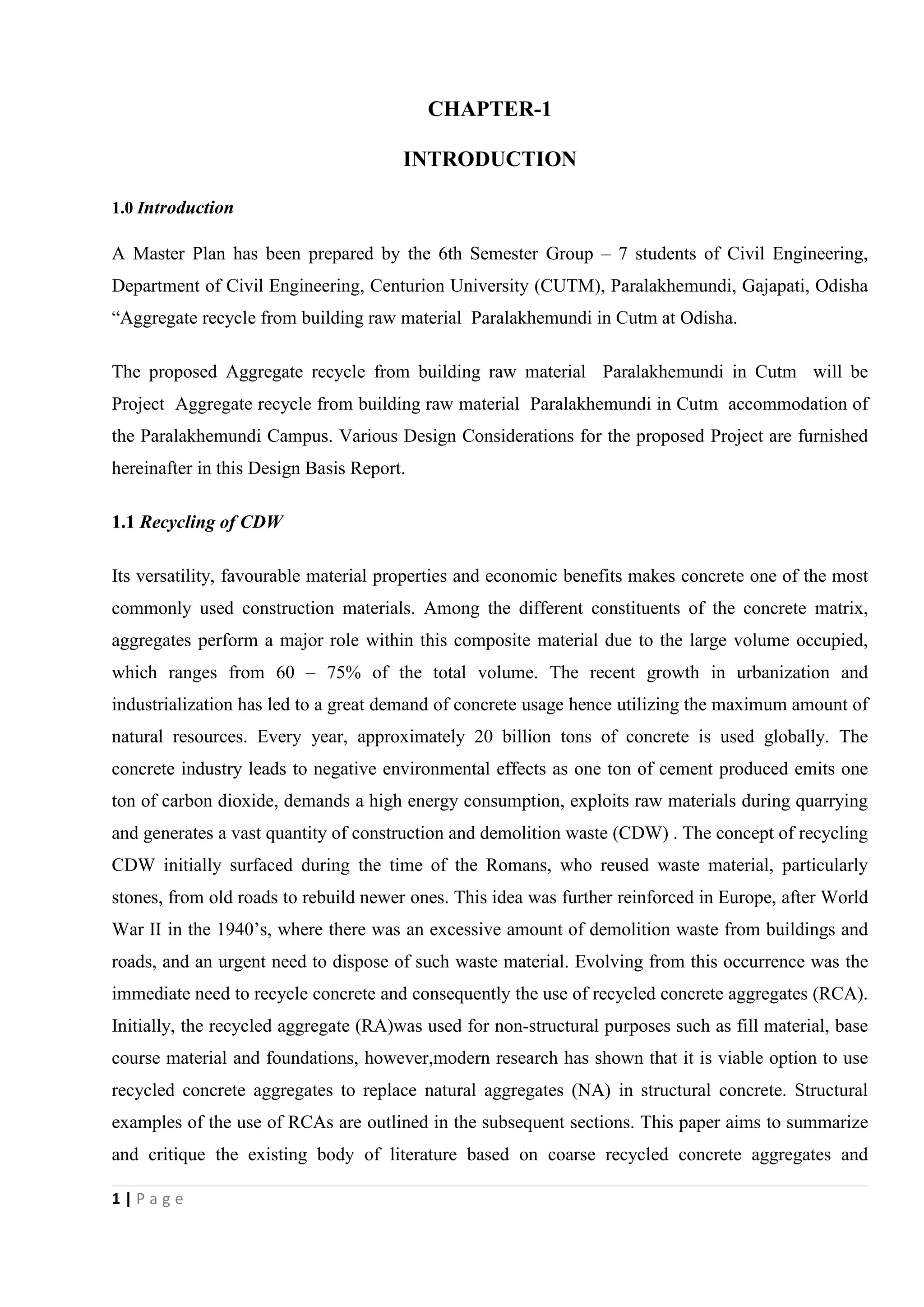 1 | P a g e
CHAPTER-1
INTRODUCTION
1.0 Introduction
A Master Plan has been prepared by the 6th Semester Group – 7 students of Civil Engineering,
Department of Civil Engineering, Centurion University (CUTM), Paralakhemundi, Gajapati, Odisha
“Aggregate recycle from building raw material Paralakhemundi in Cutm at Odisha.
The proposed Aggregate recycle from building raw material Paralakhemundi in Cutm will be
Project Aggregate recycle from building raw material Paralakhemundi in Cutm accommodation of
the Paralakhemundi Campus. Various Design Considerations for the proposed Project are furnished
hereinafter in this Design Basis Report.
1.1 Recycling of CDW
Its versatility, favourable material properties and economic benefits makes concrete one of the most
commonly used construction materials. Among the different constituents of the concrete matrix,
aggregates perform a major role within this composite material due to the large volume occupied,
which ranges from 60 – 75% of the total volume. The recent growth in urbanization and
industrialization has led to a great demand of concrete usage hence utilizing the maximum amount of
natural resources. Every year, approximately 20 billion tons of concrete is used globally. The
concrete industry leads to negative environmental effects as one ton of cement produced emits one
ton of carbon dioxide, demands a high energy consumption, exploits raw materials during quarrying
and generates a vast quantity of construction and demolition waste (CDW) . The concept of recycling
CDW initially surfaced during the time of the Romans, who reused waste material, particularly
stones, from old roads to rebuild newer ones. This idea was further reinforced in Europe, after World
War II in the 1940’s, where there was an excessive amount of demolition waste from buildings and
roads, and an urgent need to dispose of such waste material. Evolving from this occurrence was the
immediate need to recycle concrete and consequently the use of recycled concrete aggregates (RCA).
Initially, the recycled aggregate (RA)was used for non-structural purposes such as fill material, base
course material and foundations, however,modern research has shown that it is viable option to use
recycled concrete aggregates to replace natural aggregates (NA) in structural concrete. Structural
examples of the use of RCAs are outlined in the subsequent sections. This paper aims to summarize
and critique the existing body of literature based on coarse recycled concrete aggregates and
 