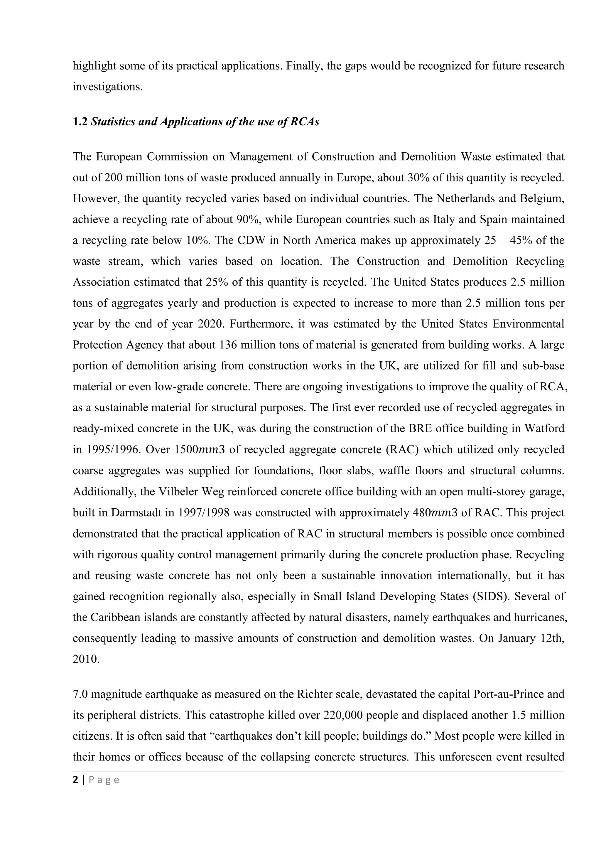 2 | P a g e
highlight some of its practical applications. Finally, the gaps would be recognized for future research
investigations.
1.2 Statistics and Applications of the use of RCAs
The European Commission on Management of Construction and Demolition Waste estimated that
out of 200 million tons of waste produced annually in Europe, about 30% of this quantity is recycled.
However, the quantity recycled varies based on individual countries. The Netherlands and Belgium,
achieve a recycling rate of about 90%, while European countries such as Italy and Spain maintained
a recycling rate below 10%. The CDW in North America makes up approximately 25 – 45% of the
waste stream, which varies based on location. The Construction and Demolition Recycling
Association estimated that 25% of this quantity is recycled. The United States produces 2.5 million
tons of aggregates yearly and production is expected to increase to more than 2.5 million tons per
year by the end of year 2020. Furthermore, it was estimated by the United States Environmental
Protection Agency that about 136 million tons of material is generated from building works. A large
portion of demolition arising from construction works in the UK, are utilized for fill and sub-base
material or even low-grade concrete. There are ongoing investigations to improve the quality of RCA,
as a sustainable material for structural purposes. The first ever recorded use of recycled aggregates in
ready-mixed concrete in the UK, was during the construction of the BRE office building in Watford
in 1995/1996. Over 1500��3 of recycled aggregate concrete (RAC) which utilized only recycled
coarse aggregates was supplied for foundations, floor slabs, waffle floors and structural columns.
Additionally, the Vilbeler Weg reinforced concrete office building with an open multi-storey garage,
built in Darmstadt in 1997/1998 was constructed with approximately 480��3 of RAC. This project
demonstrated that the practical application of RAC in structural members is possible once combined
with rigorous quality control management primarily during the concrete production phase. Recycling
and reusing waste concrete has not only been a sustainable innovation internationally, but it has
gained recognition regionally also, especially in Small Island Developing States (SIDS). Several of
the Caribbean islands are constantly affected by natural disasters, namely earthquakes and hurricanes,
consequently leading to massive amounts of construction and demolition wastes. On January 12th,
2010.
7.0 magnitude earthquake as measured on the Richter scale, devastated the capital Port-au-Prince and
its peripheral districts. This catastrophe killed over 220,000 people and displaced another 1.5 million
citizens. It is often said that “earthquakes don’t kill people; buildings do.” Most people were killed in
their homes or offices because of the collapsing concrete structures. This unforeseen event resulted
 