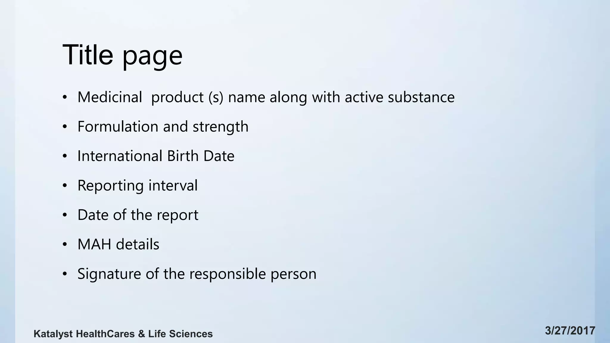 Title page
• Medicinal product (s) name along with active substance
• Formulation and strength
• International Birth Date
• Reporting interval
• Date of the report
• MAH details
• Signature of the responsible person
3/27/2017Katalyst HealthCares & Life Sciences
 