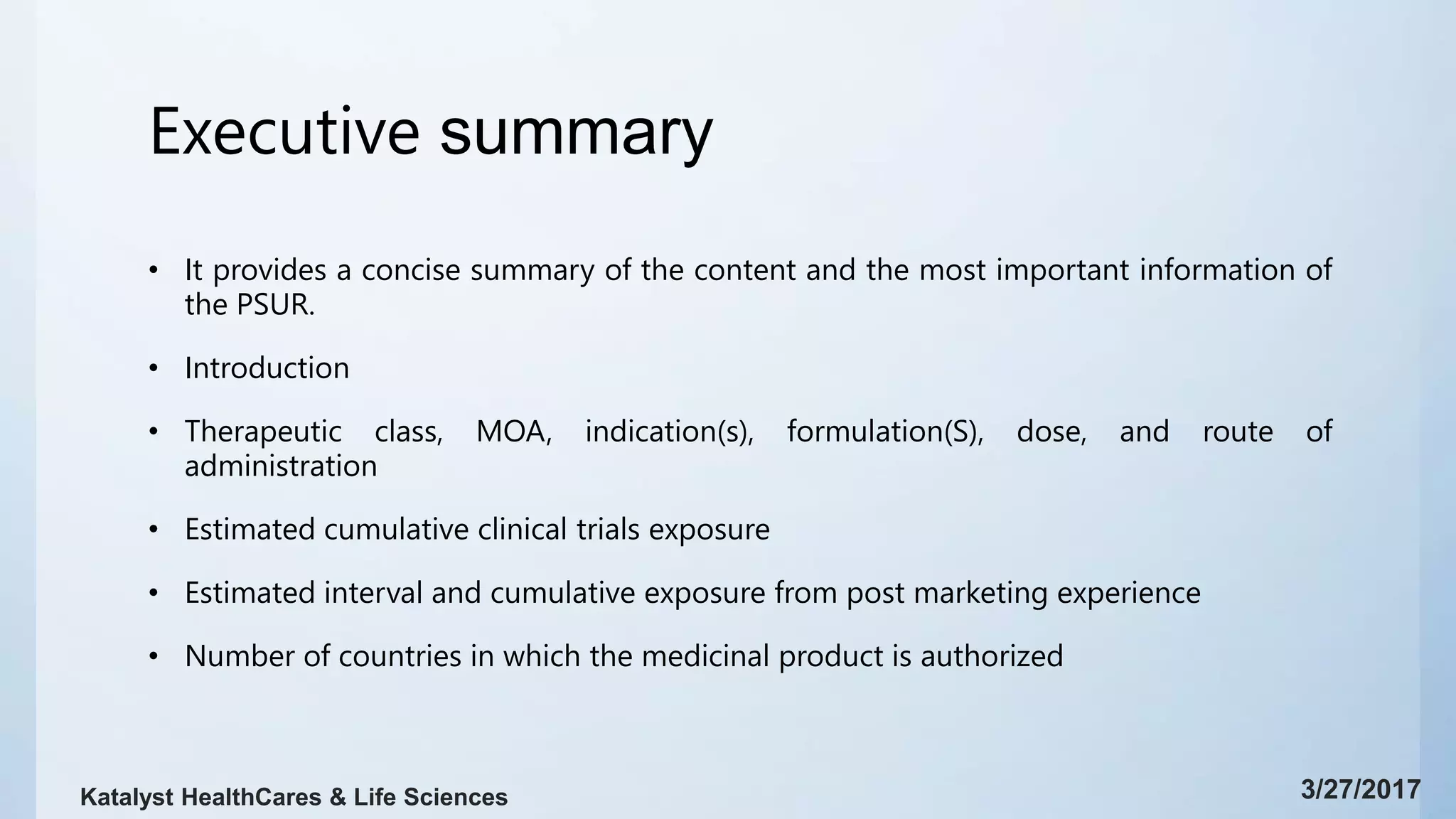 Executive summary
• It provides a concise summary of the content and the most important information of
the PSUR.
• Introduction
• Therapeutic class, MOA, indication(s), formulation(S), dose, and route of
administration
• Estimated cumulative clinical trials exposure
• Estimated interval and cumulative exposure from post marketing experience
• Number of countries in which the medicinal product is authorized
3/27/2017Katalyst HealthCares & Life Sciences
 