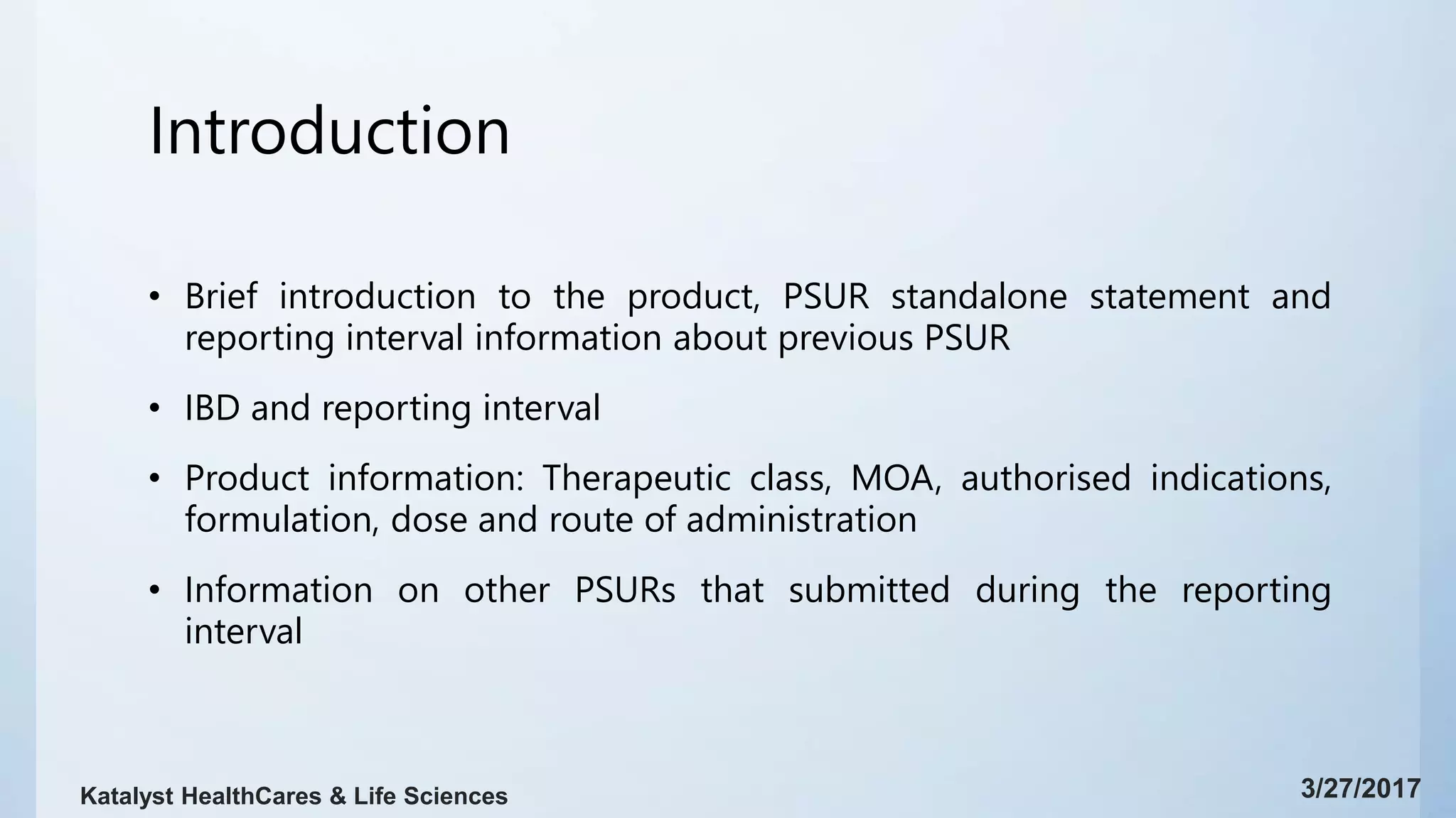Introduction
• Brief introduction to the product, PSUR standalone statement and
reporting interval information about previous PSUR
• IBD and reporting interval
• Product information: Therapeutic class, MOA, authorised indications,
formulation, dose and route of administration
• Information on other PSURs that submitted during the reporting
interval
3/27/2017Katalyst HealthCares & Life Sciences
 
