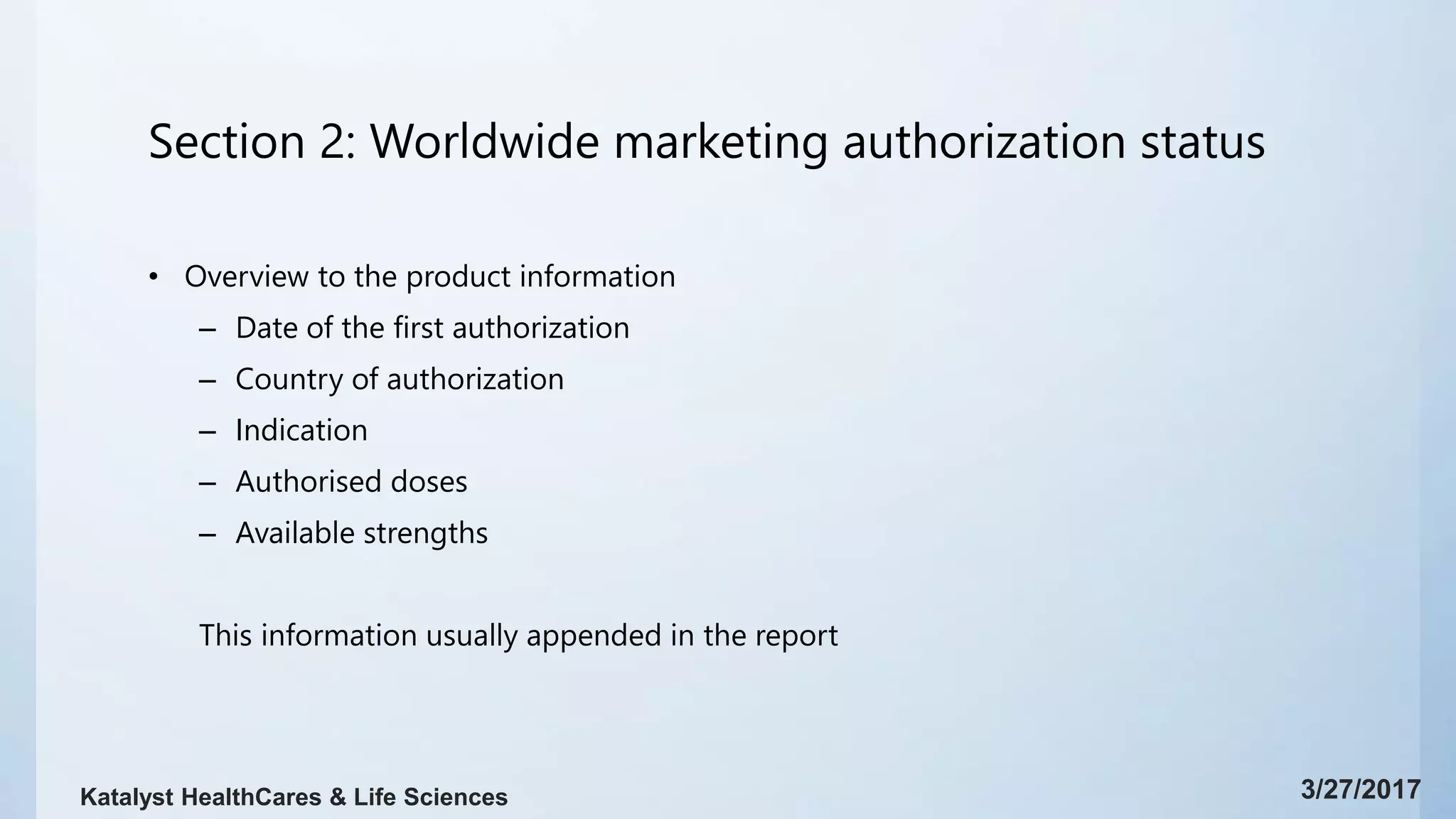 Section 2: Worldwide marketing authorization status
• Overview to the product information
– Date of the first authorization
– Country of authorization
– Indication
– Authorised doses
– Available strengths
This information usually appended in the report
3/27/2017Katalyst HealthCares & Life Sciences
 