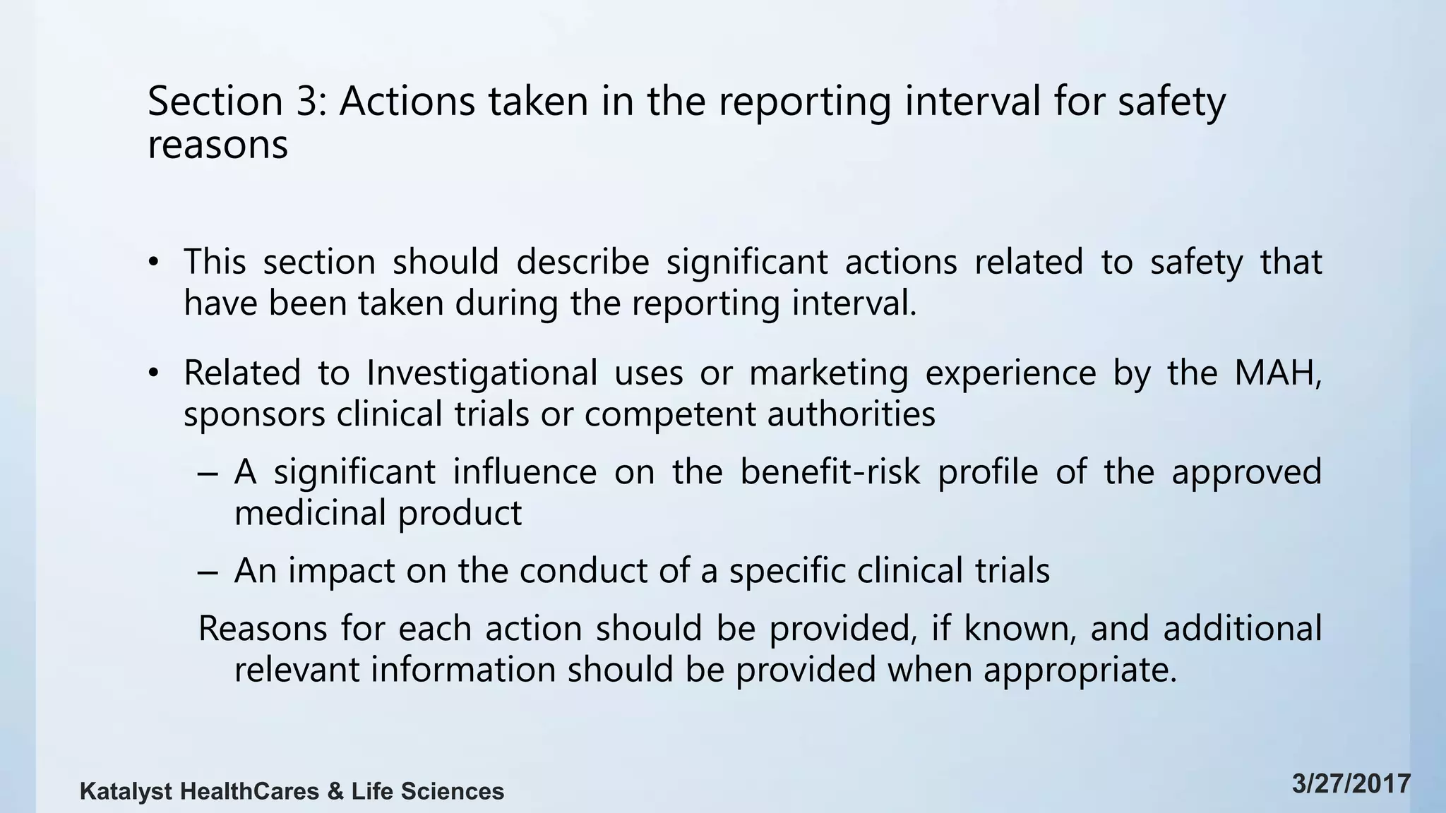Section 3: Actions taken in the reporting interval for safety
reasons
• This section should describe significant actions related to safety that
have been taken during the reporting interval.
• Related to Investigational uses or marketing experience by the MAH,
sponsors clinical trials or competent authorities
– A significant influence on the benefit-risk profile of the approved
medicinal product
– An impact on the conduct of a specific clinical trials
Reasons for each action should be provided, if known, and additional
relevant information should be provided when appropriate.
3/27/2017Katalyst HealthCares & Life Sciences
 