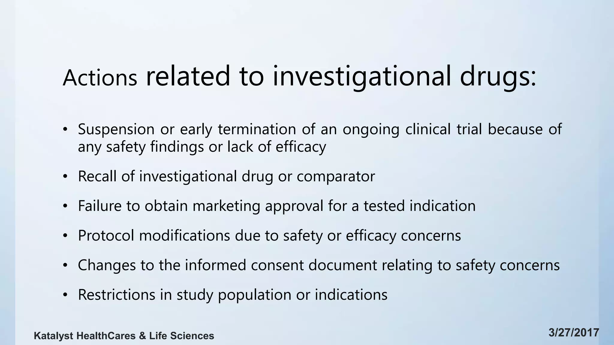 Actions related to investigational drugs:
• Suspension or early termination of an ongoing clinical trial because of
any safety findings or lack of efficacy
• Recall of investigational drug or comparator
• Failure to obtain marketing approval for a tested indication
• Protocol modifications due to safety or efficacy concerns
• Changes to the informed consent document relating to safety concerns
• Restrictions in study population or indications
3/27/2017Katalyst HealthCares & Life Sciences
 