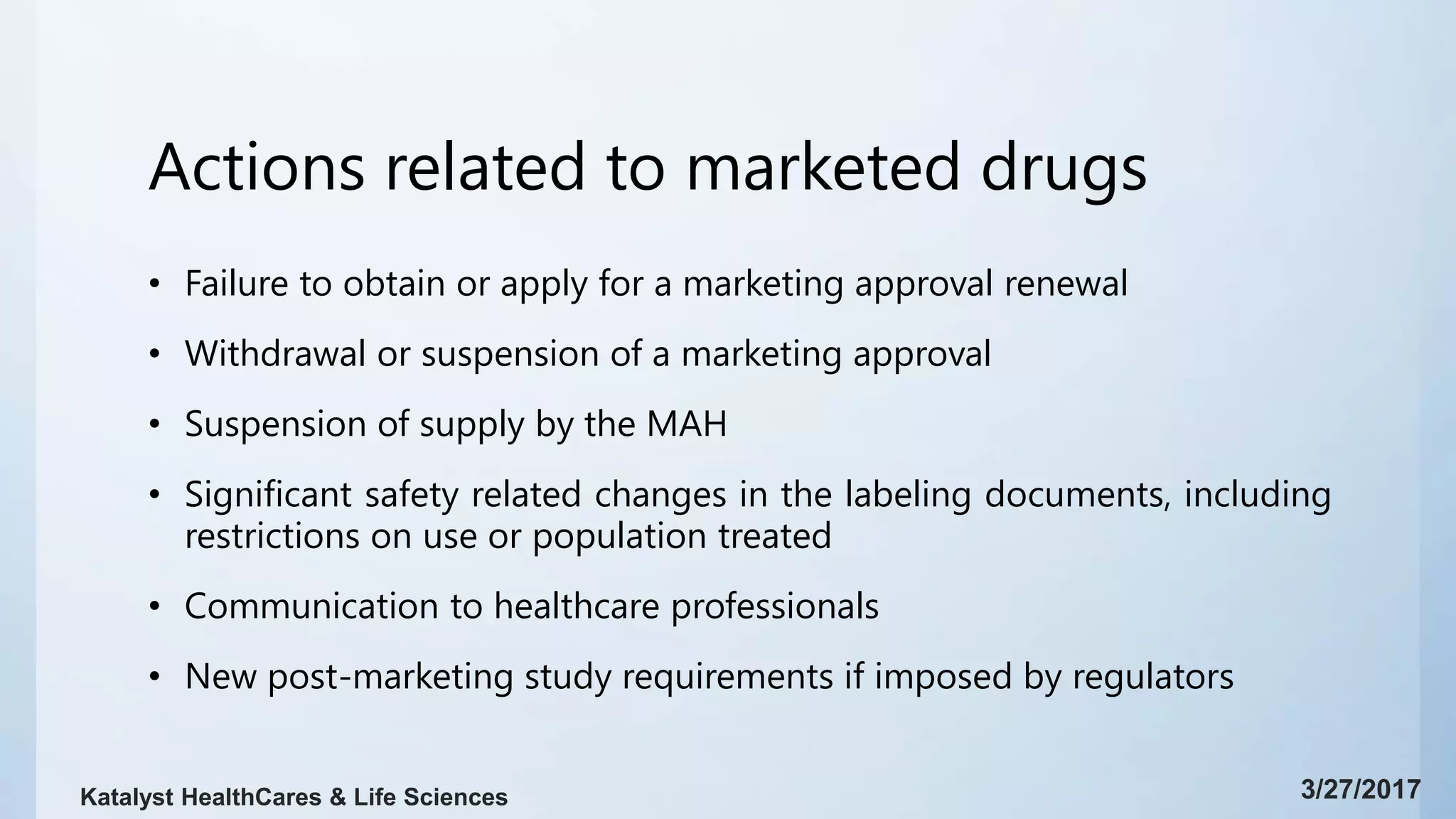 Actions related to marketed drugs
• Failure to obtain or apply for a marketing approval renewal
• Withdrawal or suspension of a marketing approval
• Suspension of supply by the MAH
• Significant safety related changes in the labeling documents, including
restrictions on use or population treated
• Communication to healthcare professionals
• New post-marketing study requirements if imposed by regulators
3/27/2017Katalyst HealthCares & Life Sciences
 