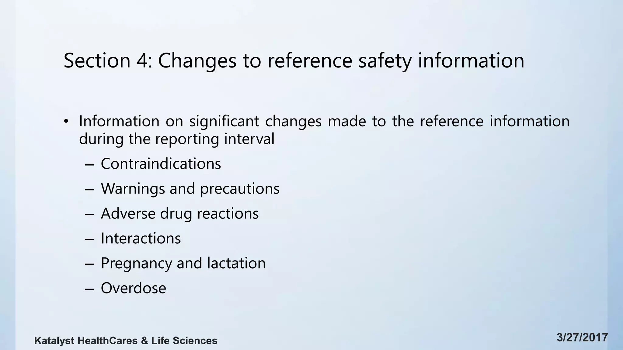 Section 4: Changes to reference safety information
• Information on significant changes made to the reference information
during the reporting interval
– Contraindications
– Warnings and precautions
– Adverse drug reactions
– Interactions
– Pregnancy and lactation
– Overdose
3/27/2017Katalyst HealthCares & Life Sciences
 