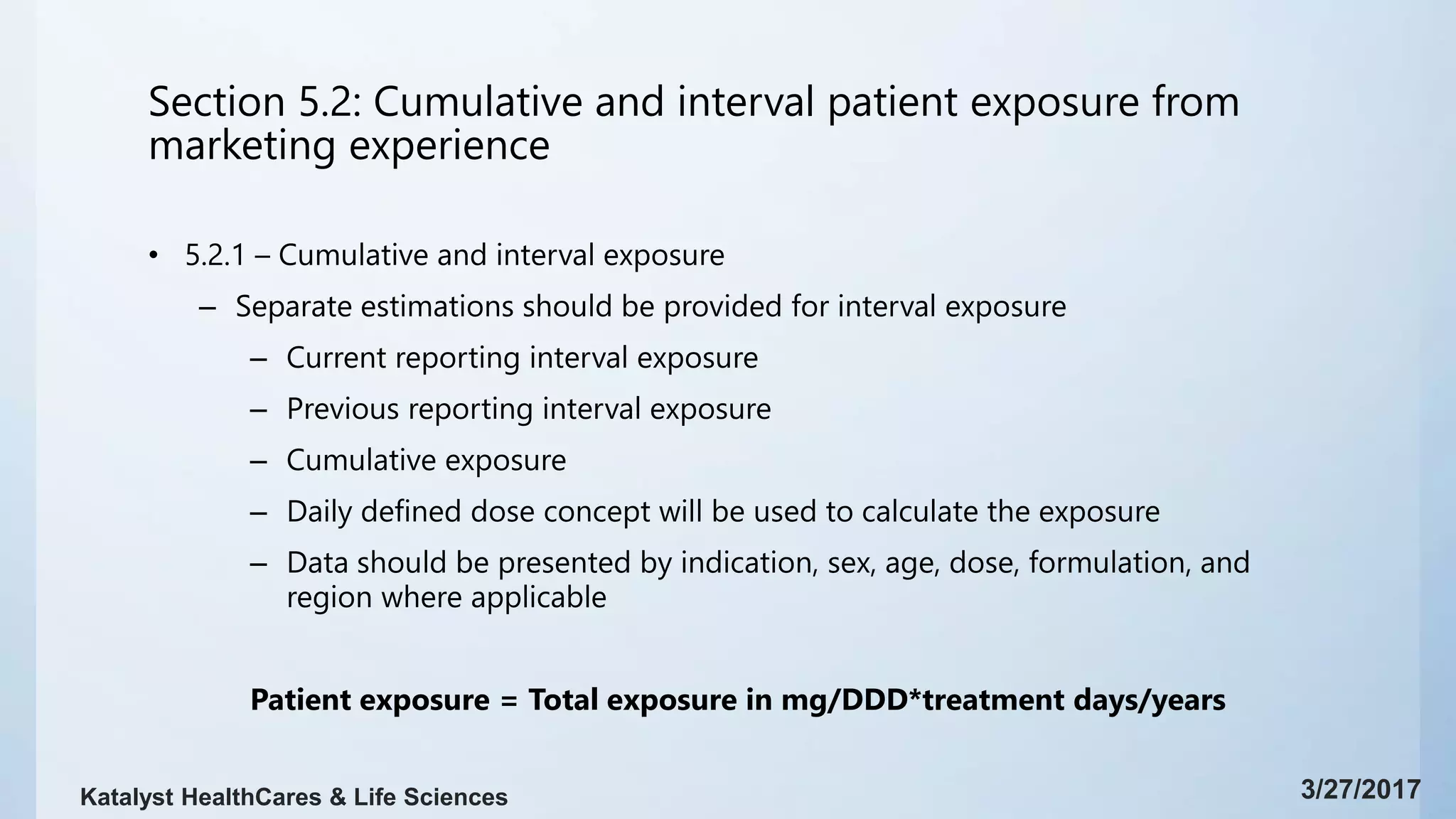 Section 5.2: Cumulative and interval patient exposure from
marketing experience
• 5.2.1 – Cumulative and interval exposure
– Separate estimations should be provided for interval exposure
– Current reporting interval exposure
– Previous reporting interval exposure
– Cumulative exposure
– Daily defined dose concept will be used to calculate the exposure
– Data should be presented by indication, sex, age, dose, formulation, and
region where applicable
Patient exposure = Total exposure in mg/DDD*treatment days/years
3/27/2017Katalyst HealthCares & Life Sciences
 