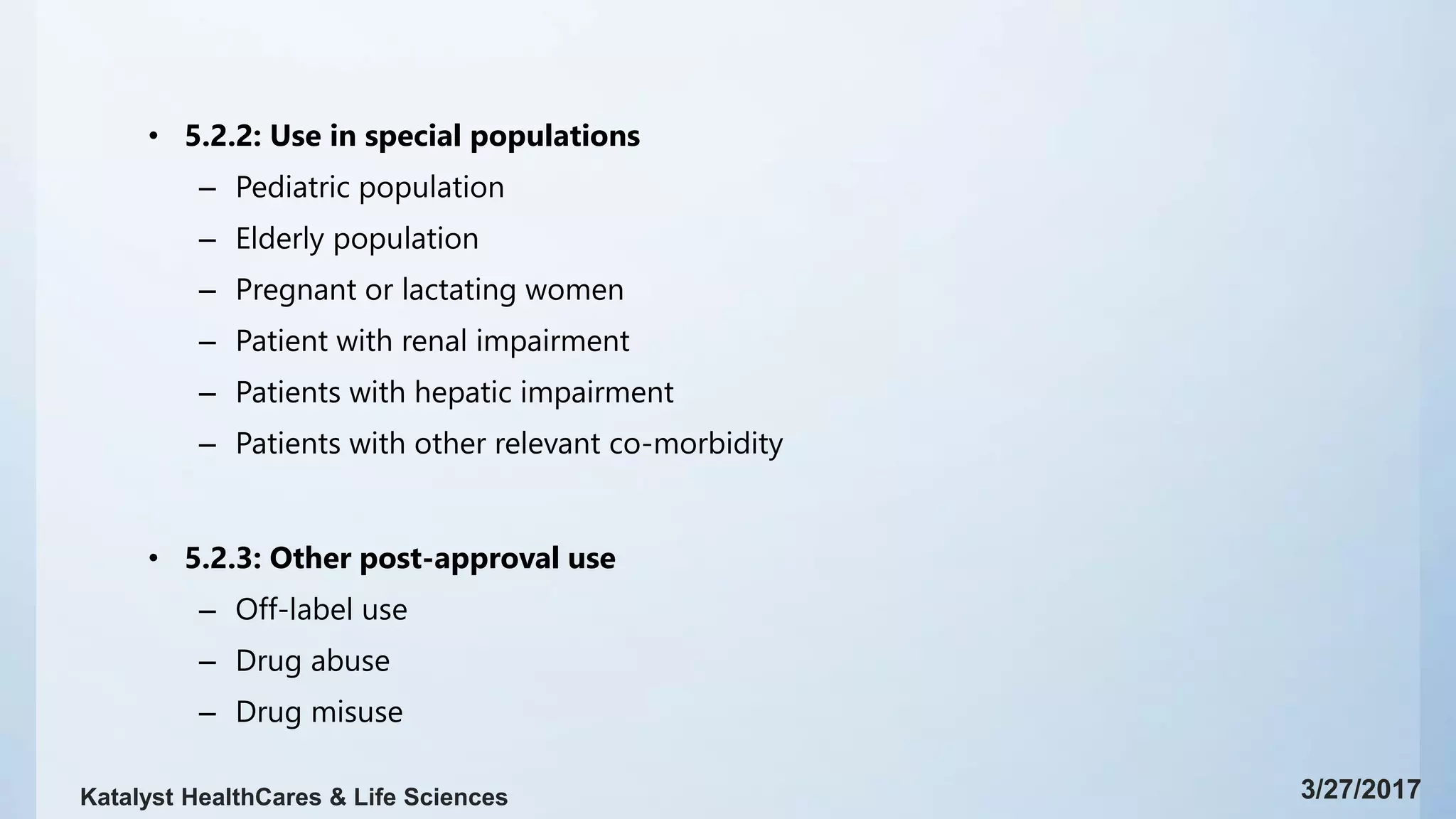 • 5.2.2: Use in special populations
– Pediatric population
– Elderly population
– Pregnant or lactating women
– Patient with renal impairment
– Patients with hepatic impairment
– Patients with other relevant co-morbidity
• 5.2.3: Other post-approval use
– Off-label use
– Drug abuse
– Drug misuse
3/27/2017Katalyst HealthCares & Life Sciences
 