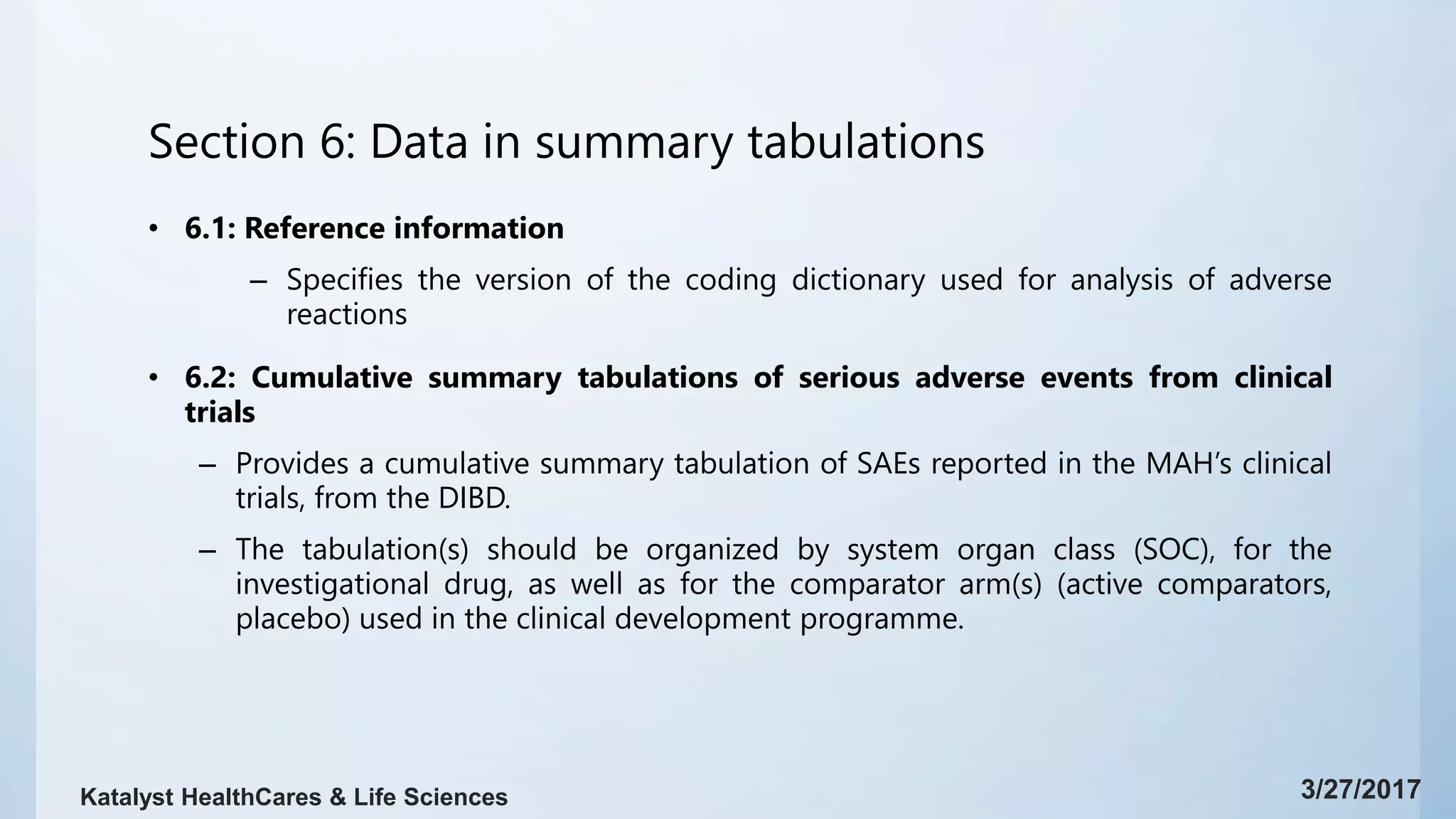 Section 6: Data in summary tabulations
• 6.1: Reference information
– Specifies the version of the coding dictionary used for analysis of adverse
reactions
• 6.2: Cumulative summary tabulations of serious adverse events from clinical
trials
– Provides a cumulative summary tabulation of SAEs reported in the MAH’s clinical
trials, from the DIBD.
– The tabulation(s) should be organized by system organ class (SOC), for the
investigational drug, as well as for the comparator arm(s) (active comparators,
placebo) used in the clinical development programme.
3/27/2017Katalyst HealthCares & Life Sciences
 