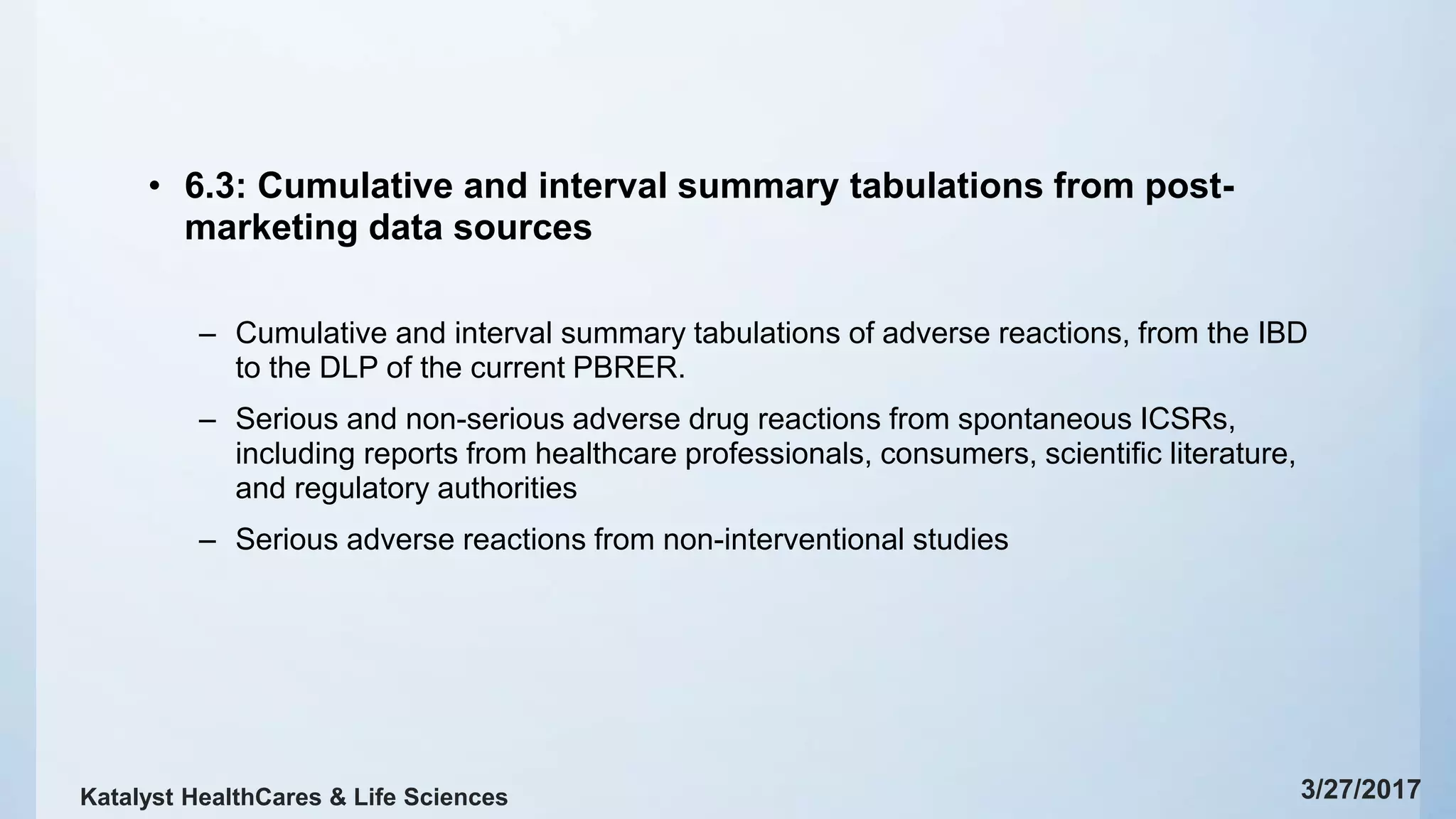 • 6.3: Cumulative and interval summary tabulations from post-
marketing data sources
– Cumulative and interval summary tabulations of adverse reactions, from the IBD
to the DLP of the current PBRER.
– Serious and non-serious adverse drug reactions from spontaneous ICSRs,
including reports from healthcare professionals, consumers, scientific literature,
and regulatory authorities
– Serious adverse reactions from non-interventional studies
3/27/2017Katalyst HealthCares & Life Sciences
 