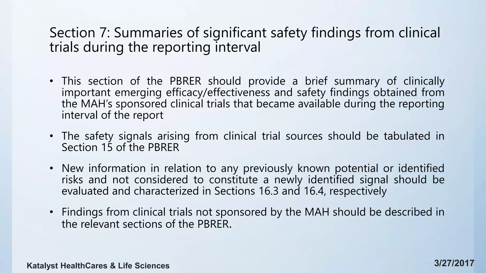 Section 7: Summaries of significant safety findings from clinical
trials during the reporting interval
• This section of the PBRER should provide a brief summary of clinically
important emerging efficacy/effectiveness and safety findings obtained from
the MAH’s sponsored clinical trials that became available during the reporting
interval of the report
• The safety signals arising from clinical trial sources should be tabulated in
Section 15 of the PBRER
• New information in relation to any previously known potential or identified
risks and not considered to constitute a newly identified signal should be
evaluated and characterized in Sections 16.3 and 16.4, respectively
• Findings from clinical trials not sponsored by the MAH should be described in
the relevant sections of the PBRER.
3/27/2017Katalyst HealthCares & Life Sciences
 