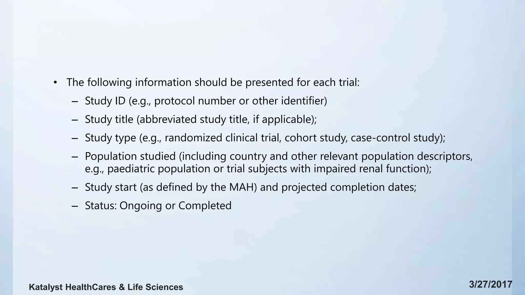 • The following information should be presented for each trial:
– Study ID (e.g., protocol number or other identifier)
– Study title (abbreviated study title, if applicable);
– Study type (e.g., randomized clinical trial, cohort study, case-control study);
– Population studied (including country and other relevant population descriptors,
e.g., paediatric population or trial subjects with impaired renal function);
– Study start (as defined by the MAH) and projected completion dates;
– Status: Ongoing or Completed
3/27/2017Katalyst HealthCares & Life Sciences
 