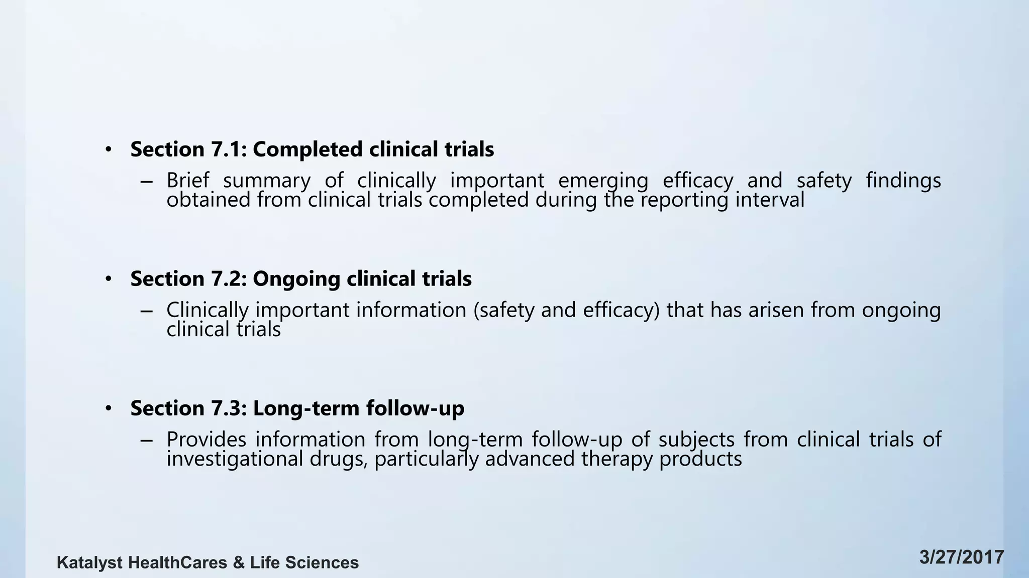 • Section 7.1: Completed clinical trials
– Brief summary of clinically important emerging efficacy and safety findings
obtained from clinical trials completed during the reporting interval
• Section 7.2: Ongoing clinical trials
– Clinically important information (safety and efficacy) that has arisen from ongoing
clinical trials
• Section 7.3: Long-term follow-up
– Provides information from long-term follow-up of subjects from clinical trials of
investigational drugs, particularly advanced therapy products
3/27/2017Katalyst HealthCares & Life Sciences
 