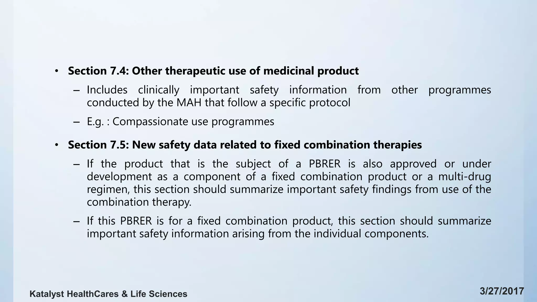 • Section 7.4: Other therapeutic use of medicinal product
– Includes clinically important safety information from other programmes
conducted by the MAH that follow a specific protocol
– E.g. : Compassionate use programmes
• Section 7.5: New safety data related to fixed combination therapies
– If the product that is the subject of a PBRER is also approved or under
development as a component of a fixed combination product or a multi-drug
regimen, this section should summarize important safety findings from use of the
combination therapy.
– If this PBRER is for a fixed combination product, this section should summarize
important safety information arising from the individual components.
3/27/2017Katalyst HealthCares & Life Sciences
 