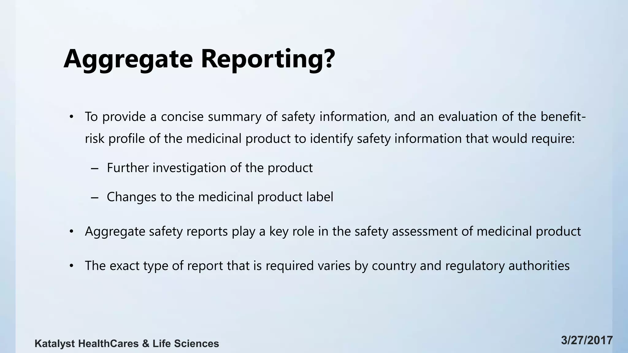 Aggregate Reporting?
• To provide a concise summary of safety information, and an evaluation of the benefit-
risk profile of the medicinal product to identify safety information that would require:
– Further investigation of the product
– Changes to the medicinal product label
• Aggregate safety reports play a key role in the safety assessment of medicinal product
• The exact type of report that is required varies by country and regulatory authorities
3/27/2017Katalyst HealthCares & Life Sciences
 
