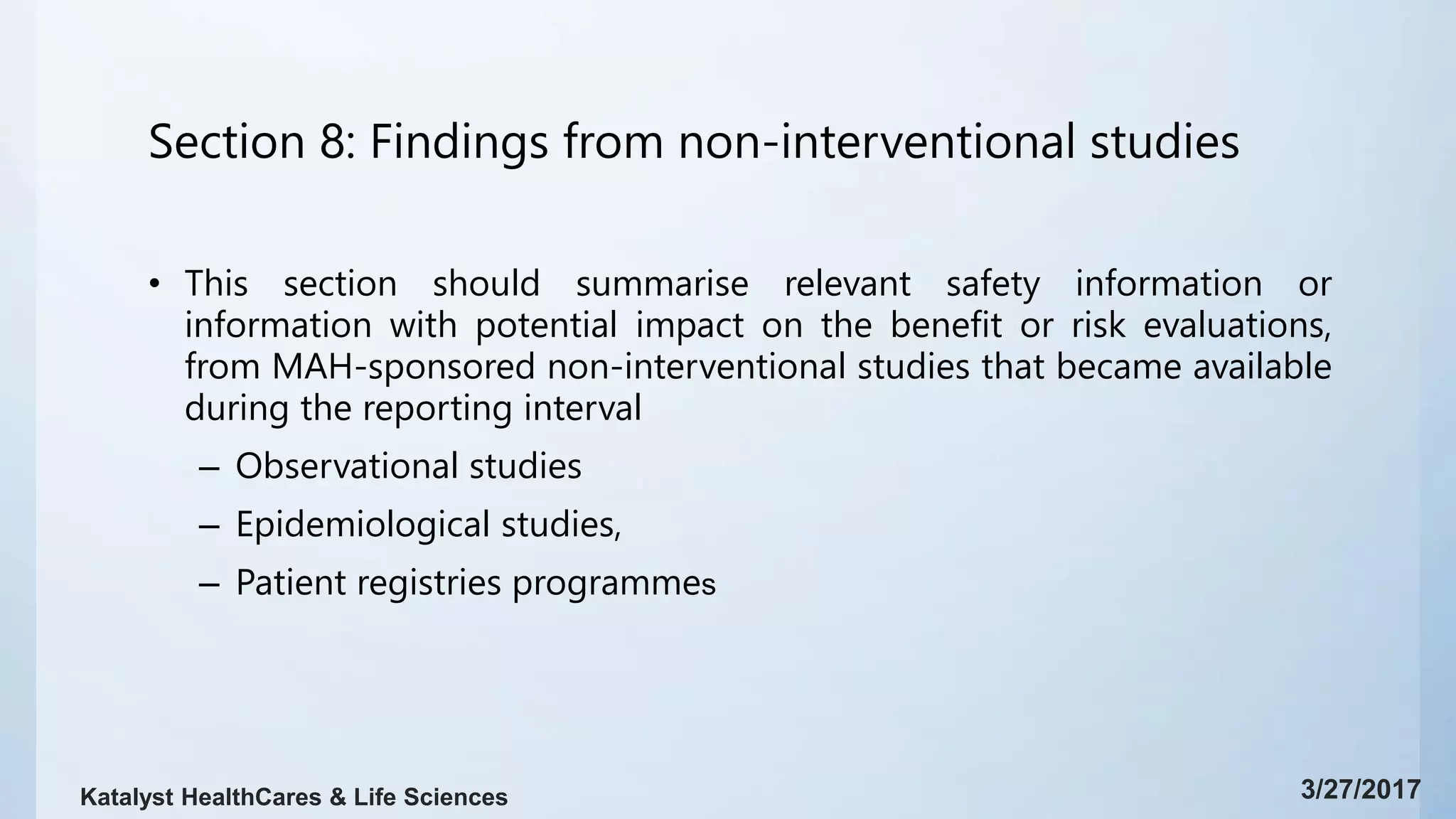 Section 8: Findings from non-interventional studies
• This section should summarise relevant safety information or
information with potential impact on the benefit or risk evaluations,
from MAH-sponsored non-interventional studies that became available
during the reporting interval
– Observational studies
– Epidemiological studies,
– Patient registries programmes
3/27/2017Katalyst HealthCares & Life Sciences
 