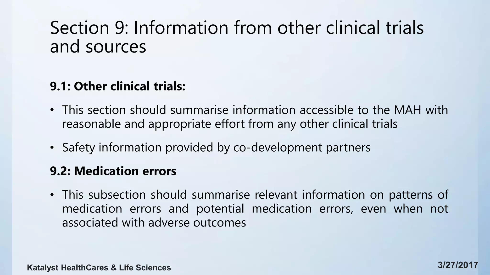 Section 9: Information from other clinical trials
and sources
9.1: Other clinical trials:
• This section should summarise information accessible to the MAH with
reasonable and appropriate effort from any other clinical trials
• Safety information provided by co-development partners
9.2: Medication errors
• This subsection should summarise relevant information on patterns of
medication errors and potential medication errors, even when not
associated with adverse outcomes
3/27/2017Katalyst HealthCares & Life Sciences
 