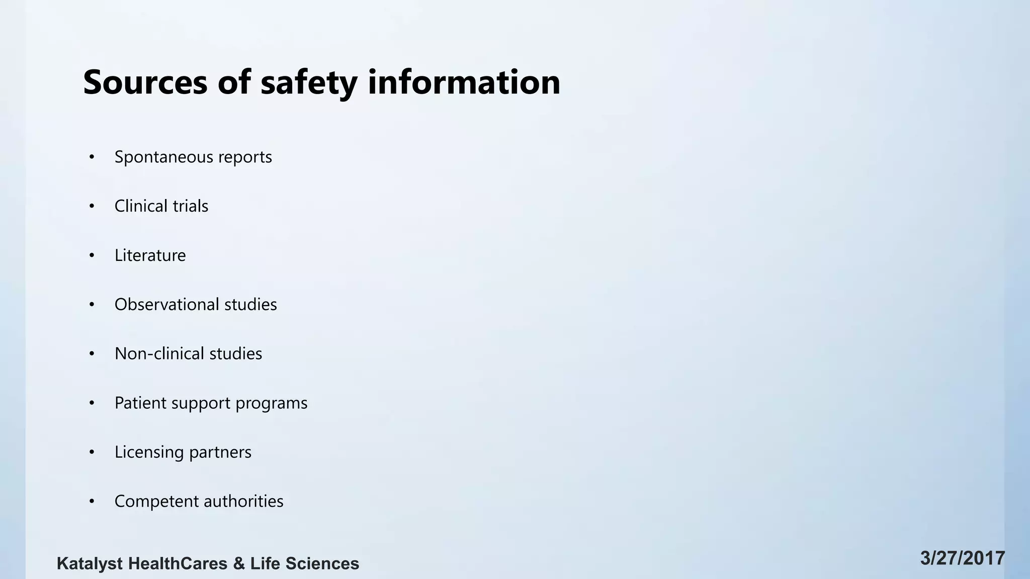 Sources of safety information
• Spontaneous reports
• Clinical trials
• Literature
• Observational studies
• Non-clinical studies
• Patient support programs
• Licensing partners
• Competent authorities
3/27/2017Katalyst HealthCares & Life Sciences
 