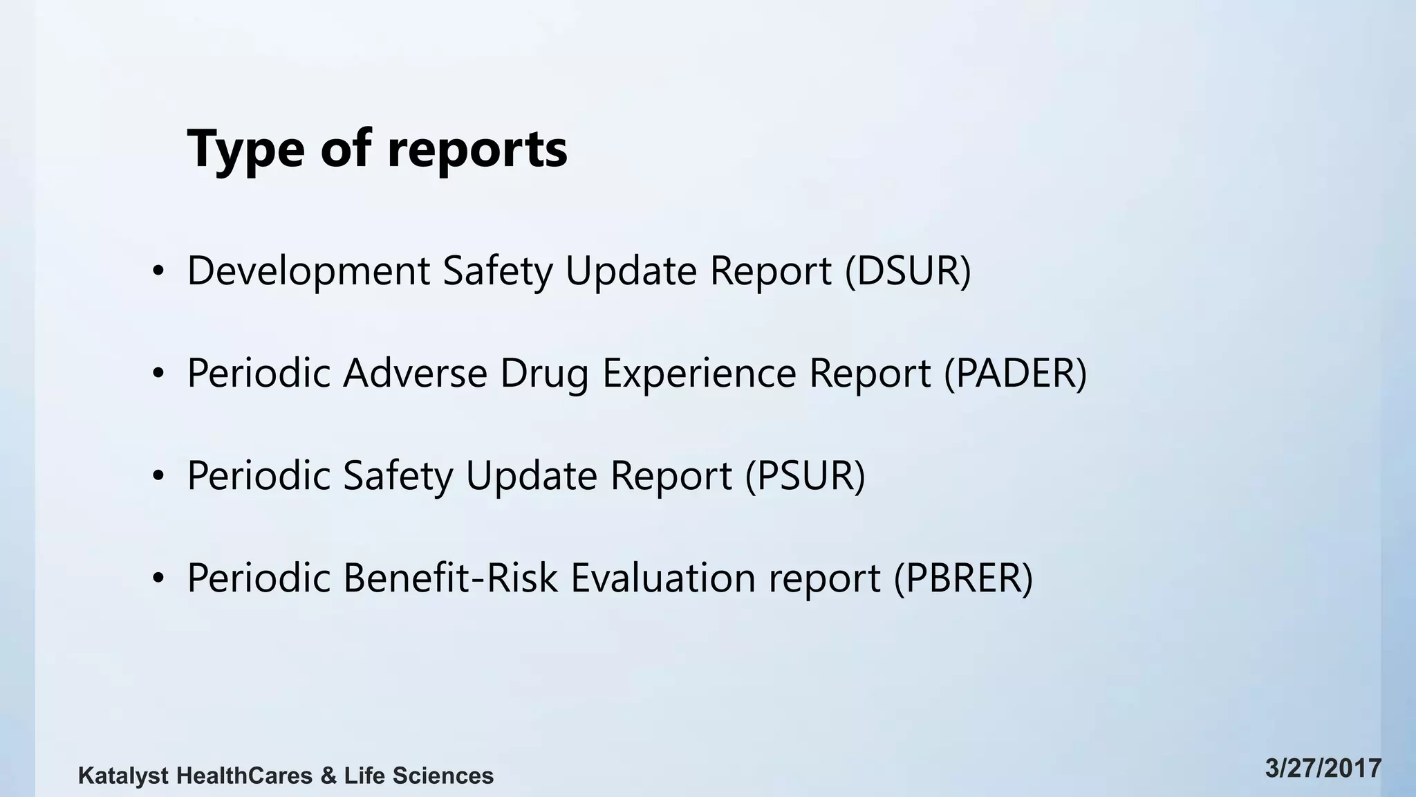 Type of reports
• Development Safety Update Report (DSUR)
• Periodic Adverse Drug Experience Report (PADER)
• Periodic Safety Update Report (PSUR)
• Periodic Benefit-Risk Evaluation report (PBRER)
3/27/2017Katalyst HealthCares & Life Sciences
 