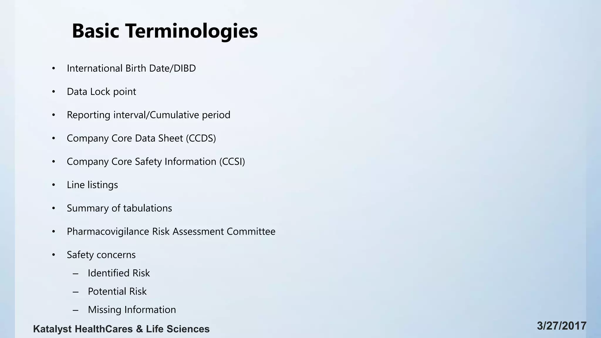 Basic Terminologies
• International Birth Date/DIBD
• Data Lock point
• Reporting interval/Cumulative period
• Company Core Data Sheet (CCDS)
• Company Core Safety Information (CCSI)
• Line listings
• Summary of tabulations
• Pharmacovigilance Risk Assessment Committee
• Safety concerns
– Identified Risk
– Potential Risk
– Missing Information
3/27/2017Katalyst HealthCares & Life Sciences
 