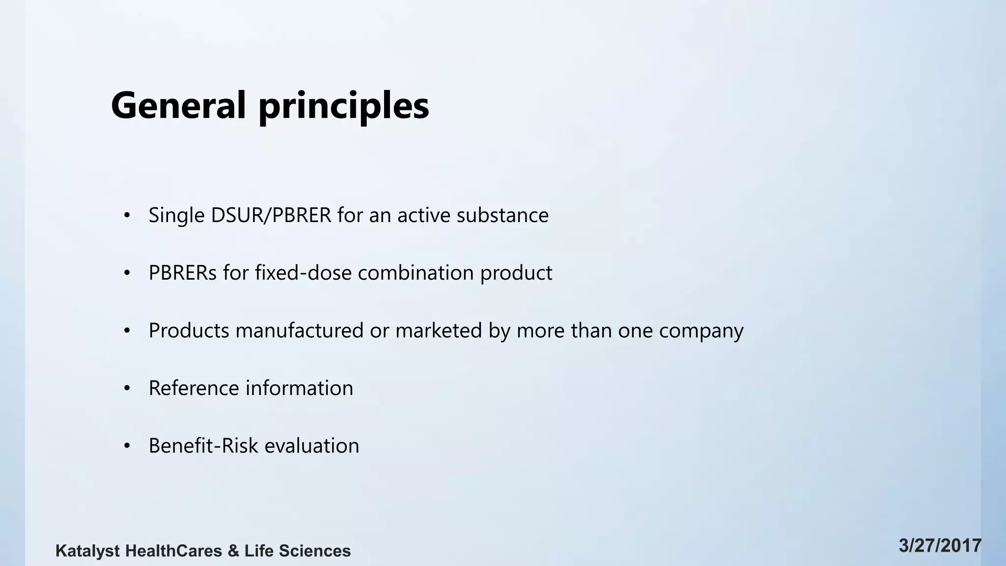 General principles
• Single DSUR/PBRER for an active substance
• PBRERs for fixed-dose combination product
• Products manufactured or marketed by more than one company
• Reference information
• Benefit-Risk evaluation
3/27/2017Katalyst HealthCares & Life Sciences
 