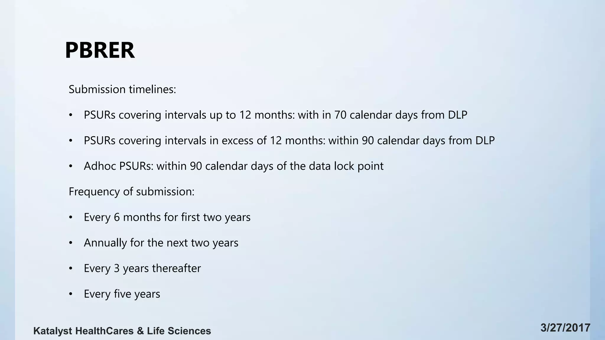 PBRER
Submission timelines:
• PSURs covering intervals up to 12 months: with in 70 calendar days from DLP
• PSURs covering intervals in excess of 12 months: within 90 calendar days from DLP
• Adhoc PSURs: within 90 calendar days of the data lock point
Frequency of submission:
• Every 6 months for first two years
• Annually for the next two years
• Every 3 years thereafter
• Every five years
3/27/2017Katalyst HealthCares & Life Sciences
 